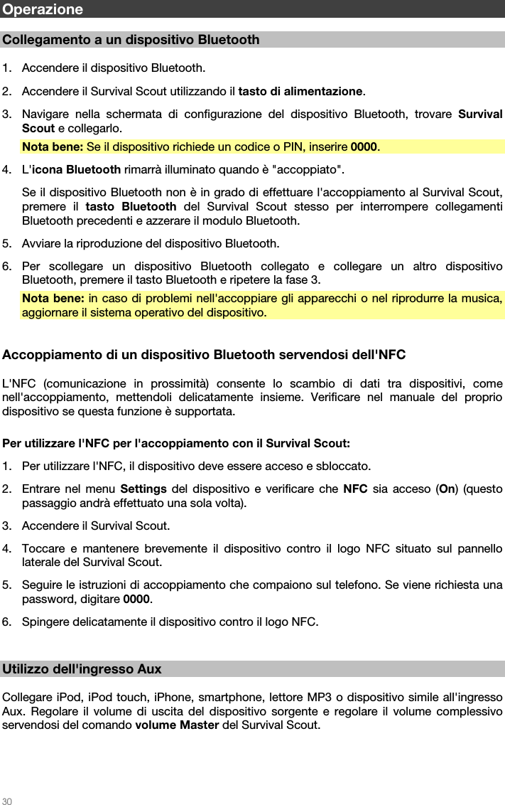   30   Operazione  Collegamento a un dispositivo Bluetooth  1. Accendere il dispositivo Bluetooth. 2. Accendere il Survival Scout utilizzando il tasto di alimentazione. 3. Navigare nella schermata di configurazione del dispositivo Bluetooth, trovare Survival Scout e collegarlo. Nota bene: Se il dispositivo richiede un codice o PIN, inserire 0000. 4. L&apos;icona Bluetooth rimarrà illuminato quando è &quot;accoppiato&quot;. Se il dispositivo Bluetooth non è in grado di effettuare l&apos;accoppiamento al Survival Scout, premere il tasto Bluetooth del Survival Scout stesso per interrompere collegamenti Bluetooth precedenti e azzerare il modulo Bluetooth. 5. Avviare la riproduzione del dispositivo Bluetooth. 6. Per scollegare un dispositivo Bluetooth collegato e collegare un altro dispositivo Bluetooth, premere il tasto Bluetooth e ripetere la fase 3. Nota bene: in caso di problemi nell&apos;accoppiare gli apparecchi o nel riprodurre la musica, aggiornare il sistema operativo del dispositivo.   Accoppiamento di un dispositivo Bluetooth servendosi dell&apos;NFC  L&apos;NFC (comunicazione in prossimità) consente lo scambio di dati tra dispositivi, come nell&apos;accoppiamento, mettendoli delicatamente insieme. Verificare nel manuale del proprio dispositivo se questa funzione è supportata.  Per utilizzare l&apos;NFC per l&apos;accoppiamento con il Survival Scout: 1. Per utilizzare l&apos;NFC, il dispositivo deve essere acceso e sbloccato. 2. Entrare nel menu Settings del dispositivo e verificare che NFC sia acceso (On) (questo passaggio andrà effettuato una sola volta). 3. Accendere il Survival Scout. 4. Toccare e mantenere brevemente il dispositivo contro il logo NFC situato sul pannello laterale del Survival Scout. 5. Seguire le istruzioni di accoppiamento che compaiono sul telefono. Se viene richiesta una password, digitare 0000. 6. Spingere delicatamente il dispositivo contro il logo NFC.   Utilizzo dell&apos;ingresso Aux  Collegare iPod, iPod touch, iPhone, smartphone, lettore MP3 o dispositivo simile all&apos;ingresso Aux. Regolare il volume di uscita del dispositivo sorgente e regolare il volume complessivo servendosi del comando volume Master del Survival Scout.  