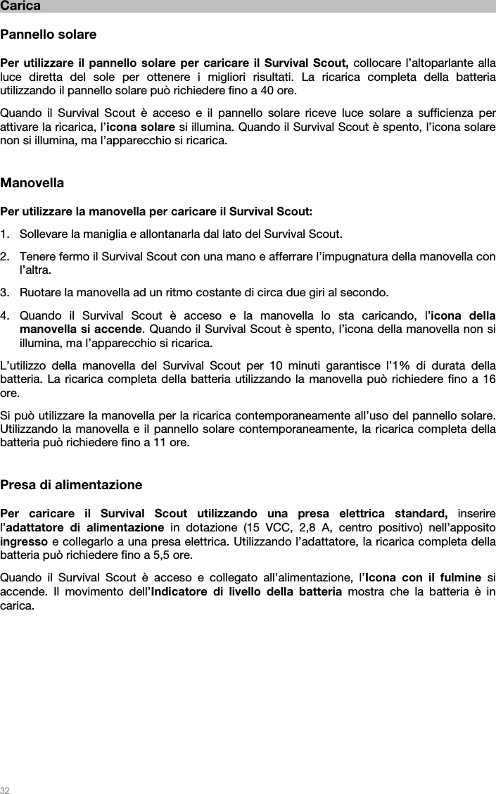   32   Carica  Pannello solare  Per utilizzare il pannello solare per caricare il Survival Scout, collocare l’altoparlante alla luce diretta del sole per ottenere i migliori risultati. La ricarica completa della batteria utilizzando il pannello solare può richiedere fino a 40 ore. Quando il Survival Scout è acceso e il pannello solare riceve luce solare a sufficienza per attivare la ricarica, l’icona solare si illumina. Quando il Survival Scout è spento, l’icona solare non si illumina, ma l’apparecchio si ricarica.   Manovella  Per utilizzare la manovella per caricare il Survival Scout: 1. Sollevare la maniglia e allontanarla dal lato del Survival Scout. 2. Tenere fermo il Survival Scout con una mano e afferrare l’impugnatura della manovella con l’altra. 3. Ruotare la manovella ad un ritmo costante di circa due giri al secondo. 4. Quando il Survival Scout è acceso e la manovella lo sta caricando, l’icona della manovella si accende. Quando il Survival Scout è spento, l’icona della manovella non si illumina, ma l’apparecchio si ricarica. L’utilizzo della manovella del Survival Scout per 10 minuti garantisce l’1% di durata della batteria. La ricarica completa della batteria utilizzando la manovella può richiedere fino a 16 ore. Si può utilizzare la manovella per la ricarica contemporaneamente all’uso del pannello solare. Utilizzando la manovella e il pannello solare contemporaneamente, la ricarica completa della batteria può richiedere fino a 11 ore.   Presa di alimentazione  Per caricare il Survival Scout utilizzando una presa elettrica standard, inserire l’adattatore di alimentazione in dotazione (15 VCC, 2,8 A, centro positivo) nell’apposito ingresso e collegarlo a una presa elettrica. Utilizzando l’adattatore, la ricarica completa della batteria può richiedere fino a 5,5 ore. Quando il Survival Scout è acceso e collegato all’alimentazione, l’Icona con il fulmine si accende. Il movimento dell’Indicatore di livello della batteria mostra che la batteria è in carica.  