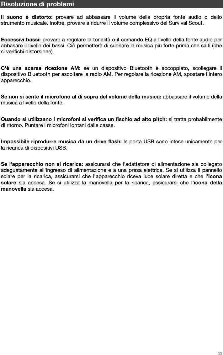   33   Risoluzione di problemi  Il suono è distorto: provare ad abbassare il volume della propria fonte audio o dello strumento musicale. Inoltre, provare a ridurre il volume complessivo del Survival Scout.   Eccessivi bassi: provare a regolare la tonalità o il comando EQ a livello della fonte audio per abbasare il livello dei bassi. Ciò permetterà di suonare la musica più forte prima che salti (che si verifichi distorsione).  C&apos;è una scarsa ricezione AM: se un dispositivo Bluetooth è accoppiato, scollegare il dispositivo Bluetooth per ascoltare la radio AM. Per regolare la ricezione AM, spostare l&apos;intero apparecchio.  Se non si sente il microfono al di sopra del volume della musica: abbassare il volume della musica a livello della fonte.  Quando si utilizzano i microfoni si verifica un fischio ad alto pitch: si tratta probabilmente di ritorno. Puntare i microfoni lontani dalle casse.  Impossibile riprodurre musica da un drive flash: le porta USB sono intese unicamente per la ricarica di dispositivi USB.  Se l’apparecchio non si ricarica: assicurarsi che l&apos;adattatore di alimentazione sia collegato adeguatamente all&apos;ingresso di alimentazione e a una presa elettrica. Se si utilizza il pannello solare per la ricarica, assicurarsi che l’apparecchio riceva luce solare diretta e che l’Icona solare sia accesa. Se si utilizza la manovella per la ricarica, assicurarsi che l’icona della manovella sia accesa.  