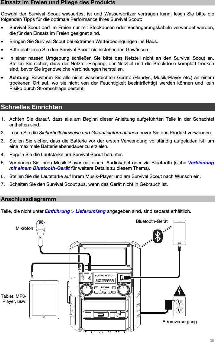   35   Einsatz im Freien und Pflege des Produkts  Obwohl der Survival Scout wasserfest ist und Wasserspritzer vertragen kann, lesen Sie bitte die folgenden Tipps für die optimale Performance Ihres Survival Scout: • Survival Scout darf im Freien nur mit Steckdosen oder Verlängerungskabeln verwendet werden, die für den Einsatz im Freien geeignet sind. • Bringen Sie Survival Scout bei extremen Wetterbedingungen ins Haus. • Bitte platzieren Sie den Survival Scout nie instehenden Gewässern. • In einer nassen Umgebung schließen Sie bitte das Netzteil nicht an den Survival Scout an. Stellen Sie sicher, dass der Netzteil-Eingang, der Netzteil und die Steckdose komplett trocken sind, bevor Sie irgendwelche Verbindungen herstellen. • Achtung: Bewahren Sie alle nicht wasserdichten Geräte (Handys, Musik-Player etc.) an einem trockenen Ort auf, wo sie nicht von der Feuchtigkeit beeinträchtigt werden können und kein Risiko durch Stromschläge besteht.   Schnelles Einrichten  1. Achten Sie darauf, dass alle am Beginn dieser Anleitung aufgeführten Teile in der Schachtel enthalten sind. 2. Lesen Sie die Sicherheitshinweise und Garantieinformationen bevor Sie das Produkt verwenden. 3. Stellen Sie sicher, dass die Batterie vor der ersten Verwendung vollständig aufgeladen ist, um eine maximale Batterielebensdauer zu erzielen. 4. Regeln Sie die Lautstärke am Survival Scout herunter. 5. Verbinden Sie Ihren Musik-Player mit einem Audiokabel oder via Bluetooth (siehe Verbindung mit einem Bluetooth-Gerät für weitere Details zu diesem Thema). 6. Stellen Sie die Lautstärke auf Ihrem Musik-Player und am Survival Scout nach Wunsch ein. 7. Schalten Sie den Survival Scout aus, wenn das Gerät nicht in Gebrauch ist.  Anschlussdiagramm  Teile, die nicht unter Einführung &gt; Lieferumfang angegeben sind, sind separat erhältlich.   Stromversorgung Tablet, MP3-Player, usw. Bluetooth-Gerät Mikrofon 