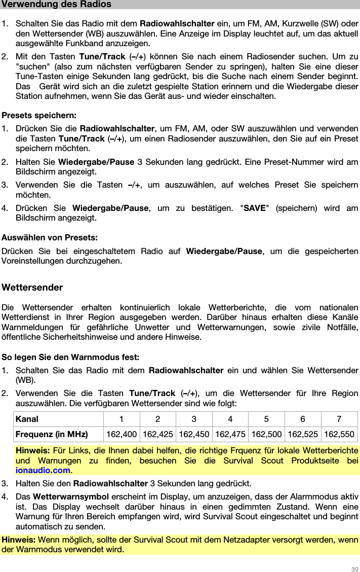   39   Verwendung des Radios  1. Schalten Sie das Radio mit dem Radiowahlschalter ein, um FM, AM, Kurzwelle (SW) oder den Wettersender (WB) auszuwählen. Eine Anzeige im Display leuchtet auf, um das aktuell ausgewählte Funkband anzuzeigen. 2. Mit den Tasten Tune/Track  (–/+) können Sie nach einem Radiosender suchen. Um zu &quot;suchen&quot; (also zum nächsten verfügbaren Sender zu springen), halten Sie eine dieser Tune-Tasten einige Sekunden lang gedrückt, bis die Suche nach einem Sender beginnt. Das   Gerät wird sich an die zuletzt gespielte Station erinnern und die Wiedergabe dieser Station aufnehmen, wenn Sie das Gerät aus- und wieder einschalten.  Presets speichern: 1. Drücken Sie die Radiowahlschalter, um FM, AM, oder SW auszuwählen und verwenden die Tasten Tune/Track (–/+), um einen Radiosender auszuwählen, den Sie auf ein Preset speichern möchten.   2. Halten Sie Wiedergabe/Pause 3 Sekunden lang gedrückt. Eine Preset-Nummer wird am Bildschirm angezeigt. 3. Verwenden Sie die Tasten –/+, um auszuwählen, auf welches Preset Sie speichern möchten. 4. Drücken Sie Wiedergabe/Pause, um zu bestätigen. &quot;SAVE&quot; (speichern) wird am Bildschirm angezeigt.  Auswählen von Presets:  Drücken Sie bei eingeschaltetem Radio auf Wiedergabe/Pause, um die gespeicherten Voreinstellungen durchzugehen.  Wettersender  Die Wettersender erhalten kontinuierlich lokale Wetterberichte, die vom nationalen Wetterdienst in Ihrer Region ausgegeben werden. Darüber hinaus erhalten diese Kanäle Warnmeldungen für gefährliche Unwetter und Wetterwarnungen, sowie zivile Notfälle, öffentliche Sicherheitshinweise und andere Hinweise.   So legen Sie den Warnmodus fest: 1. Schalten Sie das Radio mit dem Radiowahlschalter  ein und wählen Sie Wettersender (WB). 2. Verwenden Sie die Tasten Tune/Track  (–/+), um die Wettersender für Ihre Region auszuwählen. Die verfügbaren Wettersender sind wie folgt: Kanal  1 2 3 4 5 6 7 Frequenz (in MHz)  162,400 162,425 162,450 162,475 162,500 162,525 162,550 Hinweis: Für Links, die Ihnen dabei helfen, die richtige Frquenz für lokale Wetterberichte und Warnungen zu finden, besuchen Sie die Survival Scout Produktseite bei ionaudio.com. 3. Halten Sie den Radiowahlschalter 3 Sekunden lang gedrückt. 4. Das Wetterwarnsymbol erscheint im Display, um anzuzeigen, dass der Alarmmodus aktiv ist. Das Display wechselt darüber hinaus in einen gedimmten Zustand. Wenn eine Warnung für Ihren Bereich empfangen wird, wird Survival Scout eingeschaltet und beginnt automatisch zu senden. Hinweis: Wenn möglich, sollte der Survival Scout mit dem Netzadapter versorgt werden, wenn der Warnmodus verwendet wird. 