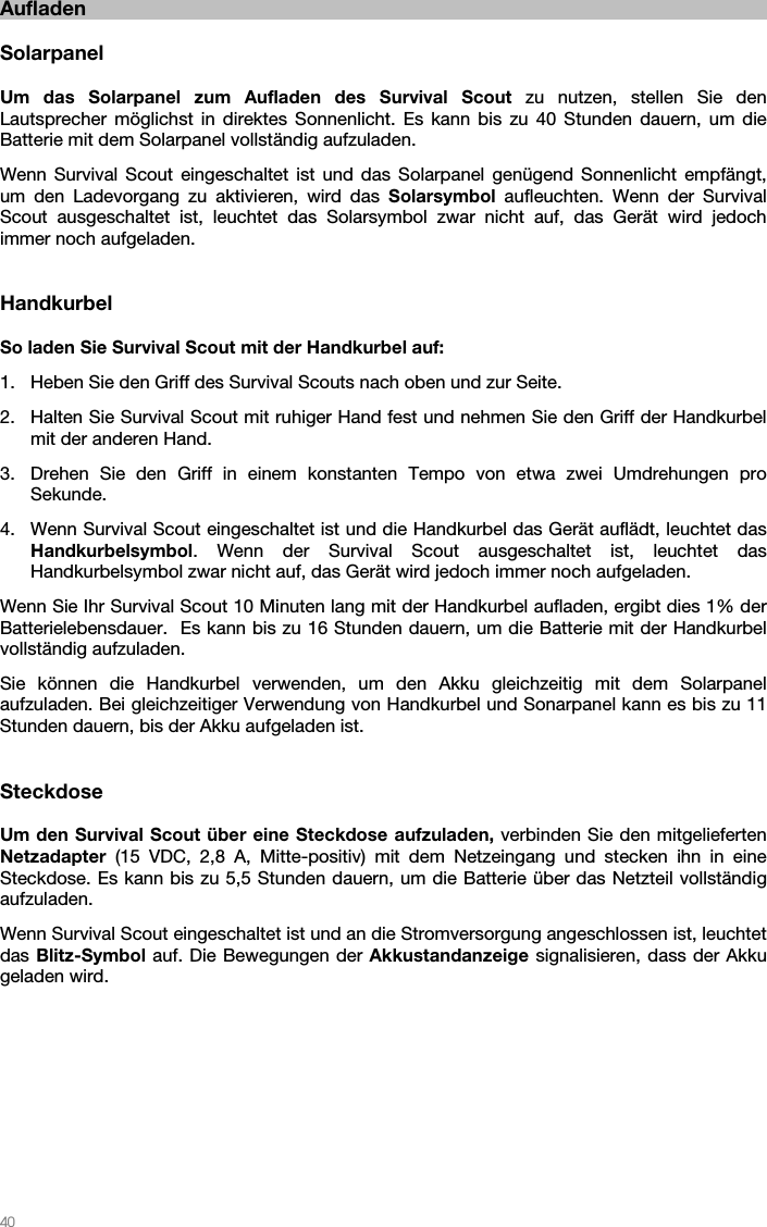   40   Aufladen  Solarpanel  Um das Solarpanel zum Aufladen des Survival Scout zu nutzen, stellen Sie den Lautsprecher möglichst in direktes Sonnenlicht. Es kann bis zu 40 Stunden dauern, um die Batterie mit dem Solarpanel vollständig aufzuladen. Wenn Survival Scout eingeschaltet ist und das Solarpanel genügend Sonnenlicht empfängt, um den Ladevorgang zu aktivieren, wird das Solarsymbol aufleuchten. Wenn der Survival Scout ausgeschaltet ist, leuchtet das Solarsymbol zwar nicht auf, das Gerät wird jedoch immer noch aufgeladen.   Handkurbel  So laden Sie Survival Scout mit der Handkurbel auf: 1. Heben Sie den Griff des Survival Scouts nach oben und zur Seite. 2. Halten Sie Survival Scout mit ruhiger Hand fest und nehmen Sie den Griff der Handkurbel mit der anderen Hand. 3. Drehen Sie den Griff in einem konstanten Tempo von etwa zwei Umdrehungen pro Sekunde. 4. Wenn Survival Scout eingeschaltet ist und die Handkurbel das Gerät auflädt, leuchtet das Handkurbelsymbol. Wenn der Survival Scout ausgeschaltet ist, leuchtet das Handkurbelsymbol zwar nicht auf, das Gerät wird jedoch immer noch aufgeladen. Wenn Sie Ihr Survival Scout 10 Minuten lang mit der Handkurbel aufladen, ergibt dies 1% der Batterielebensdauer.  Es kann bis zu 16 Stunden dauern, um die Batterie mit der Handkurbel vollständig aufzuladen. Sie können die Handkurbel verwenden, um den Akku gleichzeitig mit dem Solarpanel aufzuladen. Bei gleichzeitiger Verwendung von Handkurbel und Sonarpanel kann es bis zu 11 Stunden dauern, bis der Akku aufgeladen ist.   Steckdose  Um den Survival Scout über eine Steckdose aufzuladen, verbinden Sie den mitgelieferten Netzadapter (15 VDC, 2,8 A, Mitte-positiv) mit dem Netzeingang und stecken ihn in eine Steckdose. Es kann bis zu 5,5 Stunden dauern, um die Batterie über das Netzteil vollständig aufzuladen. Wenn Survival Scout eingeschaltet ist und an die Stromversorgung angeschlossen ist, leuchtet das Blitz-Symbol auf. Die Bewegungen der Akkustandanzeige signalisieren, dass der Akku geladen wird.  