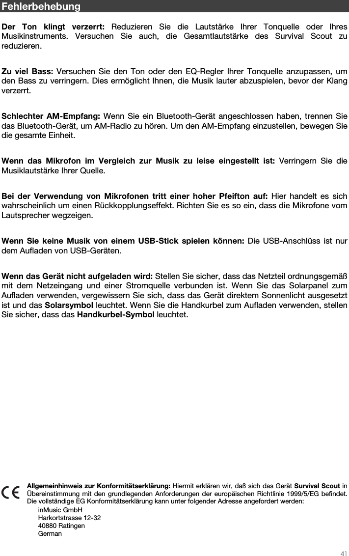   41   Fehlerbehebung  Der Ton klingt verzerrt: Reduzieren Sie die Lautstärke Ihrer Tonquelle oder Ihres Musikinstruments. Versuchen Sie auch, die Gesamtlautstärke des Survival Scout zu reduzieren.  Zu viel Bass: Versuchen Sie den Ton oder den EQ-Regler Ihrer Tonquelle anzupassen, um den Bass zu verringern. Dies ermöglicht Ihnen, die Musik lauter abzuspielen, bevor der Klang verzerrt.  Schlechter AM-Empfang: Wenn Sie ein Bluetooth-Gerät angeschlossen haben, trennen Sie das Bluetooth-Gerät, um AM-Radio zu hören. Um den AM-Empfang einzustellen, bewegen Sie die gesamte Einheit.  Wenn das Mikrofon im Vergleich zur Musik zu leise eingestellt ist: Verringern Sie die Musiklautstärke Ihrer Quelle.  Bei der Verwendung von Mikrofonen tritt einer hoher Pfeifton auf: Hier handelt es sich wahrscheinlich um einen Rückkopplungseffekt. Richten Sie es so ein, dass die Mikrofone vom Lautsprecher wegzeigen.  Wenn Sie keine Musik von einem USB-Stick spielen können: Die USB-Anschlüss ist nur dem Aufladen von USB-Geräten.  Wenn das Gerät nicht aufgeladen wird: Stellen Sie sicher, dass das Netzteil ordnungsgemäß mit dem Netzeingang und einer Stromquelle verbunden ist. Wenn Sie das Solarpanel zum Aufladen verwenden, vergewissern Sie sich, dass das Gerät direktem Sonnenlicht ausgesetzt ist und das Solarsymbol leuchtet. Wenn Sie die Handkurbel zum Aufladen verwenden, stellen Sie sicher, dass das Handkurbel-Symbol leuchtet.               Allgemeinhinweis zur Konformitätserklärung: Hiermit erklären wir, daß sich das Gerät Survival Scout in Übereinstimmung mit den grundlegenden Anforderungen der europäischen Richtlinie 1999/5/EG befindet. Die vollständige EG Konformitätserklärung kann unter folgender Adresse angefordert werden: inMusic GmbH Harkortstrasse 12-32 40880 Ratingen German 