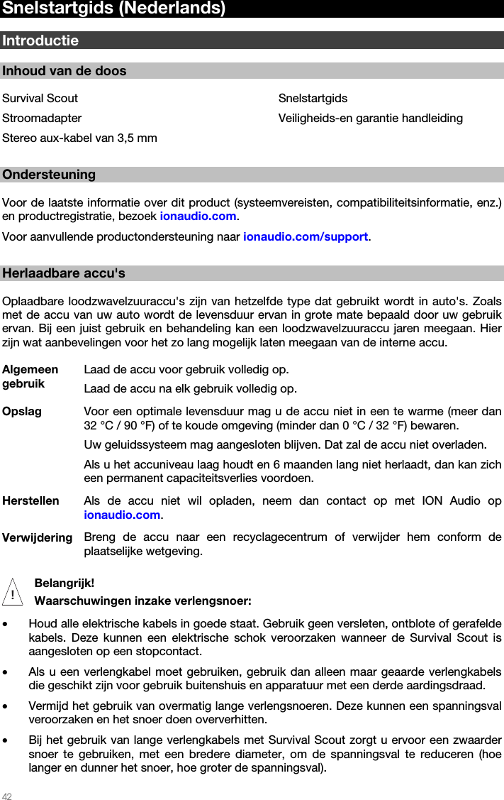   42   Snelstartgids (Nederlands)  Introductie  Inhoud van de doos  Survival Scout Stroomadapter Stereo aux-kabel van 3,5 mm Snelstartgids Veiligheids-en garantie handleiding  Ondersteuning  Voor de laatste informatie over dit product (systeemvereisten, compatibiliteitsinformatie, enz.) en productregistratie, bezoek ionaudio.com.  Voor aanvullende productondersteuning naar ionaudio.com/support.  Herlaadbare accu&apos;s  Oplaadbare loodzwavelzuuraccu&apos;s zijn van hetzelfde type dat gebruikt wordt in auto&apos;s. Zoals met de accu van uw auto wordt de levensduur ervan in grote mate bepaald door uw gebruik ervan. Bij een juist gebruik en behandeling kan een loodzwavelzuuraccu jaren meegaan. Hier zijn wat aanbevelingen voor het zo lang mogelijk laten meegaan van de interne accu. Algemeen gebruik Laad de accu voor gebruik volledig op. Laad de accu na elk gebruik volledig op. Opslag Voor een optimale levensduur mag u de accu niet in een te warme (meer dan 32 °C / 90 °F) of te koude omgeving (minder dan 0 °C / 32 °F) bewaren.  Uw geluidssysteem mag aangesloten blijven. Dat zal de accu niet overladen. Als u het accuniveau laag houdt en 6 maanden lang niet herlaadt, dan kan zich een permanent capaciteitsverlies voordoen. Herstellen  Als de accu niet wil opladen, neem dan contact op met ION Audio op ionaudio.com. Verwijdering  Breng de accu naar een recyclagecentrum of verwijder hem conform de plaatselijke wetgeving.     Belangrijk!  Waarschuwingen inzake verlengsnoer: • Houd alle elektrische kabels in goede staat. Gebruik geen versleten, ontblote of gerafelde kabels. Deze kunnen een elektrische schok veroorzaken wanneer de Survival Scout is aangesloten op een stopcontact. • Als u een verlengkabel moet gebruiken, gebruik dan alleen maar geaarde verlengkabels die geschikt zijn voor gebruik buitenshuis en apparatuur met een derde aardingsdraad. • Vermijd het gebruik van overmatig lange verlengsnoeren. Deze kunnen een spanningsval veroorzaken en het snoer doen oververhitten. • Bij het gebruik van lange verlengkabels met Survival Scout zorgt u ervoor een zwaarder snoer te gebruiken, met een bredere diameter, om de spanningsval te reduceren (hoe langer en dunner het snoer, hoe groter de spanningsval). !