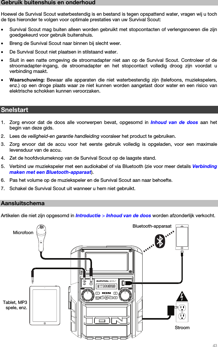   43   Gebruik buitenshuis en onderhoud  Hoewel de Survival Scout waterbestendig is en bestand is tegen opspattend water, vragen wij u toch de tips hieronder te volgen voor optimale prestaties van uw Survival Scout: • Survival Scout mag buiten alleen worden gebruikt met stopcontacten of verlengsnoeren die zijn goedgekeurd voor gebruik buitenshuis. • Breng de Survival Scout naar binnen bij slecht weer. • De Survival Scout niet plaatsen in stilstaand water. • Sluit in een natte omgeving de stroomadapter niet aan op de Survival Scout. Controleer of de stroomadapter-ingang, de stroomadapter en het stopcontact volledig droog zijn voordat u verbinding maakt. • Waarschuwing: Bewaar alle apparaten die niet waterbestendig zijn (telefoons, muziekspelers, enz.) op een droge plaats waar ze niet kunnen worden aangetast door water en een risico van elektrische schokken kunnen veroorzaken.   Snelstart  1. Zorg ervoor dat de doos alle voorwerpen bevat, opgesomd in Inhoud van de doos aan het begin van deze gids. 2. Lees de veiligheid-en garantie handleiding vooraleer het product te gebruiken. 3. Zorg ervoor dat de accu voor het eerste gebruik volledig is opgeladen, voor een maximale levensduur van de accu. 4. Zet de hoofdvolumeknop van de Survival Scout op de laagste stand. 5. Verbind uw muziekspeler met een audiokabel of via Bluetooth (zie voor meer details Verbinding maken met een Bluetooth-apparaat). 6. Pas het volume op de muziekspeler en de Survival Scout aan naar behoefte. 7. Schakel de Survival Scout uit wanneer u hem niet gebruikt.  Aansluitschema  Artikelen die niet zijn opgesomd in Introductie &gt; Inhoud van de doos worden afzonderlijk verkocht.   Stroom Tablet, MP3 spele, enz. Bluetooth-apparaatMicrofoon 