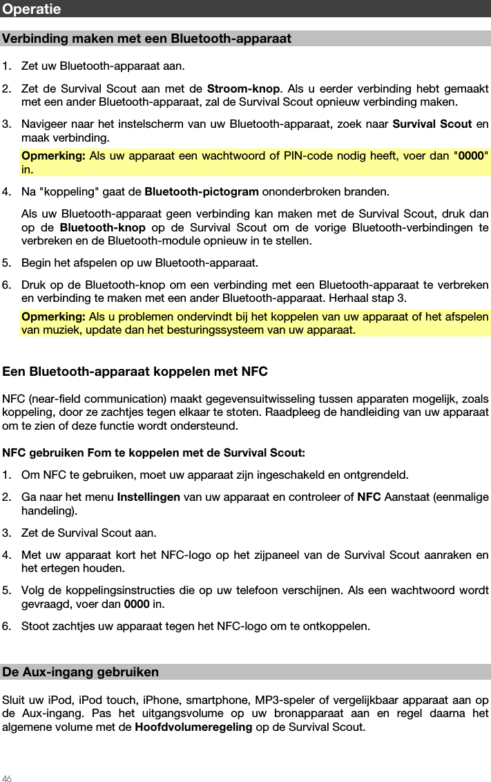   46   Operatie  Verbinding maken met een Bluetooth-apparaat  1. Zet uw Bluetooth-apparaat aan. 2. Zet de Survival Scout aan met de Stroom-knop. Als u eerder verbinding hebt gemaakt met een ander Bluetooth-apparaat, zal de Survival Scout opnieuw verbinding maken. 3. Navigeer naar het instelscherm van uw Bluetooth-apparaat, zoek naar Survival Scout en maak verbinding. Opmerking: Als uw apparaat een wachtwoord of PIN-code nodig heeft, voer dan &quot;0000&quot; in. 4. Na &quot;koppeling&quot; gaat de Bluetooth-pictogram ononderbroken branden. Als uw Bluetooth-apparaat geen verbinding kan maken met de Survival Scout, druk dan op de Bluetooth-knop op de Survival Scout om de vorige Bluetooth-verbindingen te verbreken en de Bluetooth-module opnieuw in te stellen. 5. Begin het afspelen op uw Bluetooth-apparaat. 6. Druk op de Bluetooth-knop om een verbinding met een Bluetooth-apparaat te verbreken en verbinding te maken met een ander Bluetooth-apparaat. Herhaal stap 3. Opmerking: Als u problemen ondervindt bij het koppelen van uw apparaat of het afspelen van muziek, update dan het besturingssysteem van uw apparaat.   Een Bluetooth-apparaat koppelen met NFC  NFC (near-field communication) maakt gegevensuitwisseling tussen apparaten mogelijk, zoals koppeling, door ze zachtjes tegen elkaar te stoten. Raadpleeg de handleiding van uw apparaat om te zien of deze functie wordt ondersteund.  NFC gebruiken Fom te koppelen met de Survival Scout: 1. Om NFC te gebruiken, moet uw apparaat zijn ingeschakeld en ontgrendeld. 2. Ga naar het menu Instellingen van uw apparaat en controleer of NFC Aanstaat (eenmalige handeling). 3. Zet de Survival Scout aan. 4. Met uw apparaat kort het NFC-logo op het zijpaneel van de Survival Scout aanraken en het ertegen houden. 5. Volg de koppelingsinstructies die op uw telefoon verschijnen. Als een wachtwoord wordt gevraagd, voer dan 0000 in. 6. Stoot zachtjes uw apparaat tegen het NFC-logo om te ontkoppelen.   De Aux-ingang gebruiken  Sluit uw iPod, iPod touch, iPhone, smartphone, MP3-speler of vergelijkbaar apparaat aan op de Aux-ingang. Pas het uitgangsvolume op uw bronapparaat aan en regel daarna het algemene volume met de Hoofdvolumeregeling op de Survival Scout.  