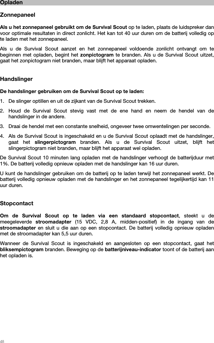   48   Opladen  Zonnepaneel  Als u het zonnepaneel gebruikt om de Survival Scout op te laden, plaats de luidspreker dan voor optimale resultaten in direct zonlicht. Het kan tot 40 uur duren om de batterij volledig op te laden met het zonnepaneel. Als u de Survival Scout aanzet en het zonnepaneel voldoende zonlicht ontvangt om te beginnen met opladen, begint het zonpictogram te branden. Als u de Survival Scout uitzet, gaat het zonpictogram niet branden, maar blijft het apparaat opladen.   Handslinger  De handslinger gebruiken om de Survival Scout op te laden: 1. De slinger optillen en uit de zijkant van de Survival Scout trekken.  2. Houd de Survival Scout stevig vast met de ene hand en neem de hendel van de handslinger in de andere. 3. Draai de hendel met een constante snelheid, ongeveer twee omwentelingen per seconde. 4. Als de Survival Scout is ingeschakeld en u de Survival Scout oplaadt met de handslinger, gaat het slingerpictogram branden. Als u de Survival Scout uitzet, blijft het slingerpictogram niet branden, maar blijft het apparaat wel opladen. De Survival Scout 10 minuten lang opladen met de handslinger verhoogt de batterijduur met 1%. De batterij volledig opnieuw opladen met de handslinger kan 16 uur duren. U kunt de handslinger gebruiken om de batterij op te laden terwijl het zonnepaneel werkt. De batterij volledig opnieuw opladen met de handslinger en het zonnepaneel tegelijkertijd kan 11 uur duren.   Stopcontact  Om de Survival Scout op te laden via een standaard stopcontact, steekt u de meegeleverde  stroomadapter  (15 VDC, 2,8 A, midden-positief) in de ingang van de stroomadapter  en sluit u die aan op een stopcontact. De batterij volledig opnieuw opladen met de stroomadapter kan 5,5 uur duren. Wanneer de Survival Scout is ingeschakeld en aangesloten op een stopcontact, gaat het bliksempictogram branden. Beweging op de batterijniveau-indicator toont of de batterij aan het opladen is.  