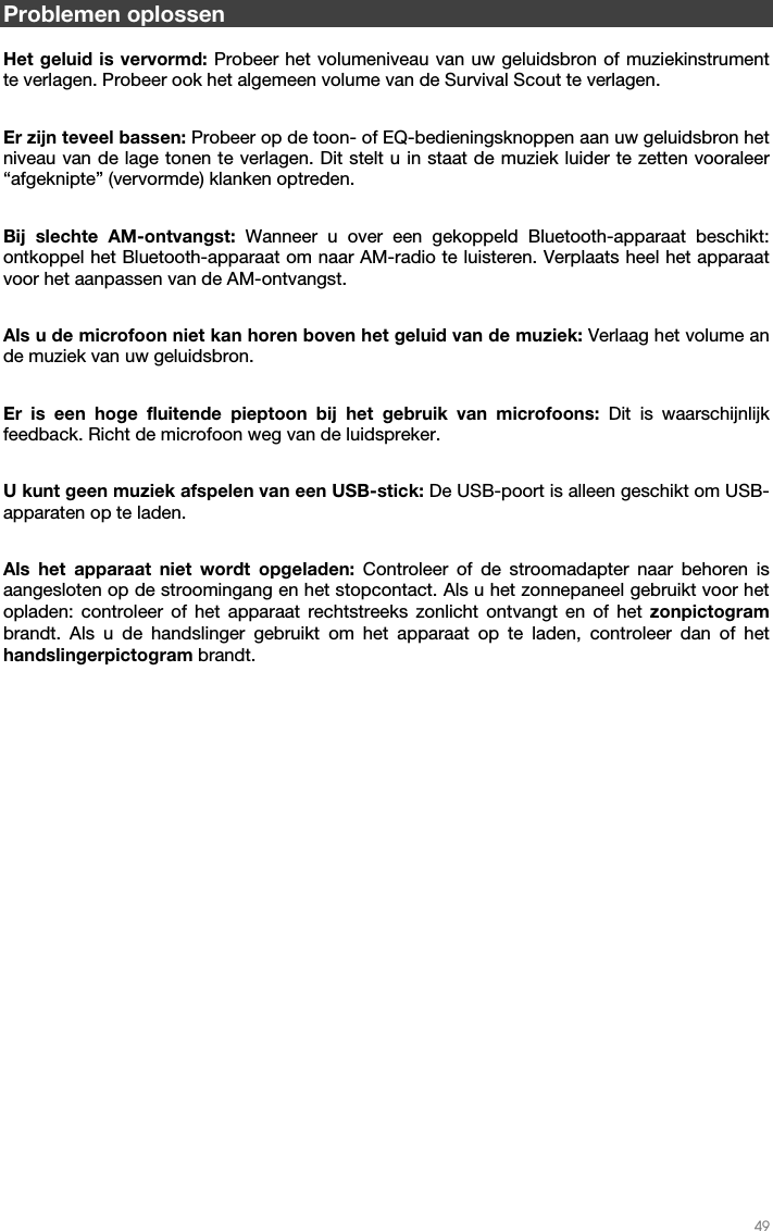   49   Problemen oplossen  Het geluid is vervormd: Probeer het volumeniveau van uw geluidsbron of muziekinstrument te verlagen. Probeer ook het algemeen volume van de Survival Scout te verlagen.  Er zijn teveel bassen: Probeer op de toon- of EQ-bedieningsknoppen aan uw geluidsbron het niveau van de lage tonen te verlagen. Dit stelt u in staat de muziek luider te zetten vooraleer “afgeknipte” (vervormde) klanken optreden.  Bij slechte AM-ontvangst: Wanneer u over een gekoppeld Bluetooth-apparaat beschikt: ontkoppel het Bluetooth-apparaat om naar AM-radio te luisteren. Verplaats heel het apparaat voor het aanpassen van de AM-ontvangst.  Als u de microfoon niet kan horen boven het geluid van de muziek: Verlaag het volume an de muziek van uw geluidsbron.  Er is een hoge fluitende pieptoon bij het gebruik van microfoons: Dit is waarschijnlijk feedback. Richt de microfoon weg van de luidspreker.  U kunt geen muziek afspelen van een USB-stick: De USB-poort is alleen geschikt om USB-apparaten op te laden.  Als het apparaat niet wordt opgeladen: Controleer of de stroomadapter naar behoren is aangesloten op de stroomingang en het stopcontact. Als u het zonnepaneel gebruikt voor het opladen: controleer of het apparaat rechtstreeks zonlicht ontvangt en of het zonpictogram brandt. Als u de handslinger gebruikt om het apparaat op te laden, controleer dan of het handslingerpictogram brandt.  