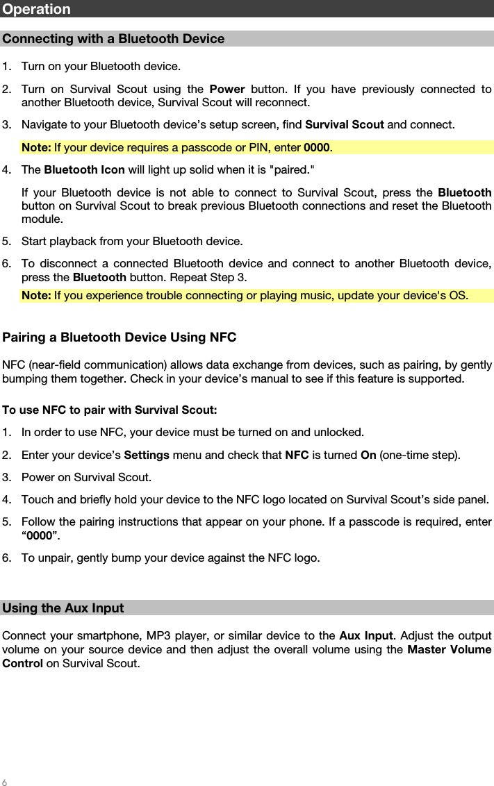   6   Operation  Connecting with a Bluetooth Device  1. Turn on your Bluetooth device. 2. Turn on Survival Scout using the Power  button. If you have previously connected to another Bluetooth device, Survival Scout will reconnect. 3. Navigate to your Bluetooth device’s setup screen, find Survival Scout and connect. Note: If your device requires a passcode or PIN, enter 0000. 4. The Bluetooth Icon will light up solid when it is &quot;paired.&quot; If your Bluetooth device is not able to connect to Survival Scout, press the Bluetooth button on Survival Scout to break previous Bluetooth connections and reset the Bluetooth module. 5. Start playback from your Bluetooth device. 6. To disconnect a connected Bluetooth device and connect to another Bluetooth device, press the Bluetooth button. Repeat Step 3. Note: If you experience trouble connecting or playing music, update your device&apos;s OS.   Pairing a Bluetooth Device Using NFC  NFC (near-field communication) allows data exchange from devices, such as pairing, by gently bumping them together. Check in your device’s manual to see if this feature is supported.  To use NFC to pair with Survival Scout: 1. In order to use NFC, your device must be turned on and unlocked. 2. Enter your device’s Settings menu and check that NFC is turned On (one-time step). 3. Power on Survival Scout. 4. Touch and briefly hold your device to the NFC logo located on Survival Scout’s side panel. 5. Follow the pairing instructions that appear on your phone. If a passcode is required, enter “0000”. 6. To unpair, gently bump your device against the NFC logo.   Using the Aux Input  Connect your smartphone, MP3 player, or similar device to the Aux Input. Adjust the output volume on your source device and then adjust the overall volume using the Master Volume Control on Survival Scout.   