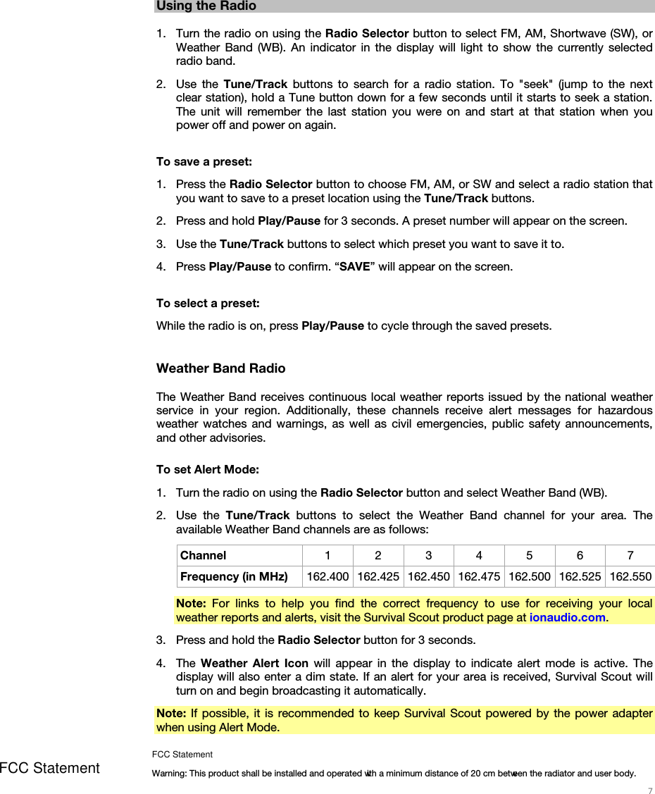   7   Using the Radio  1. Turn the radio on using the Radio Selector button to select FM, AM, Shortwave (SW), or Weather Band (WB). An indicator in the display will light to show the currently selected radio band. 2. Use the Tune/Track  buttons to search for a radio station. To &quot;seek&quot; (jump to the next clear station), hold a Tune button down for a few seconds until it starts to seek a station. The unit will remember the last station you were on and start at that station when you power off and power on again.  To save a preset: 1. Press the Radio Selector button to choose FM, AM, or SW and select a radio station that you want to save to a preset location using the Tune/Track buttons. 2. Press and hold Play/Pause for 3 seconds. A preset number will appear on the screen. 3. Use the Tune/Track buttons to select which preset you want to save it to. 4. Press Play/Pause to confirm. “SAVE” will appear on the screen.  To select a preset: While the radio is on, press Play/Pause to cycle through the saved presets.   Weather Band Radio  The Weather Band receives continuous local weather reports issued by the national weather service in your region. Additionally, these channels receive alert messages for hazardous weather watches and warnings, as well as civil emergencies, public safety announcements, and other advisories.  To set Alert Mode: 1. Turn the radio on using the Radio Selector button and select Weather Band (WB). 2. Use the Tune/Track buttons to select the Weather Band channel for your area. The available Weather Band channels are as follows: Channel  1 2 3 4 5 6 7 Frequency (in MHz)  162.400 162.425 162.450 162.475 162.500 162.525 162.550 Note: For links to help you find the correct frequency to use for receiving your local weather reports and alerts, visit the Survival Scout product page at ionaudio.com. 3. Press and hold the Radio Selector button for 3 seconds. 4. The  Weather Alert Icon will appear in the display to indicate alert mode is active. The display will also enter a dim state. If an alert for your area is received, Survival Scout will turn on and begin broadcasting it automatically. Note: If possible, it is recommended to keep Survival Scout powered by the power adapter when using Alert Mode. FCC Statement FCC StatementWarning: This product shall be installed and operated with a minimum distance of 20 cm between the radiator and user body.