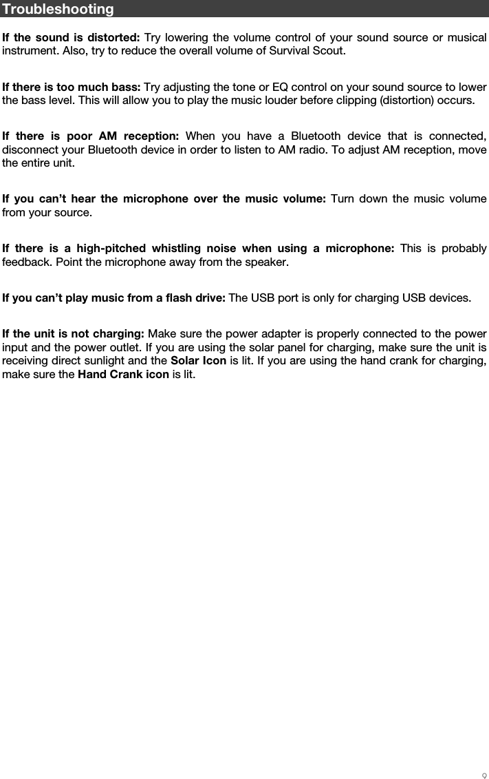   9   Troubleshooting  If the sound is distorted: Try lowering the volume control of your sound source or musical instrument. Also, try to reduce the overall volume of Survival Scout.  If there is too much bass: Try adjusting the tone or EQ control on your sound source to lower the bass level. This will allow you to play the music louder before clipping (distortion) occurs.  If there is poor AM reception: When you have a Bluetooth device that is connected, disconnect your Bluetooth device in order to listen to AM radio. To adjust AM reception, move the entire unit.  If you can’t hear the microphone over the music volume: Turn down the music volume from your source.  If there is a high-pitched whistling noise when using a microphone: This is probably feedback. Point the microphone away from the speaker.  If you can’t play music from a flash drive: The USB port is only for charging USB devices.  If the unit is not charging: Make sure the power adapter is properly connected to the power input and the power outlet. If you are using the solar panel for charging, make sure the unit is receiving direct sunlight and the Solar Icon is lit. If you are using the hand crank for charging, make sure the Hand Crank icon is lit. 