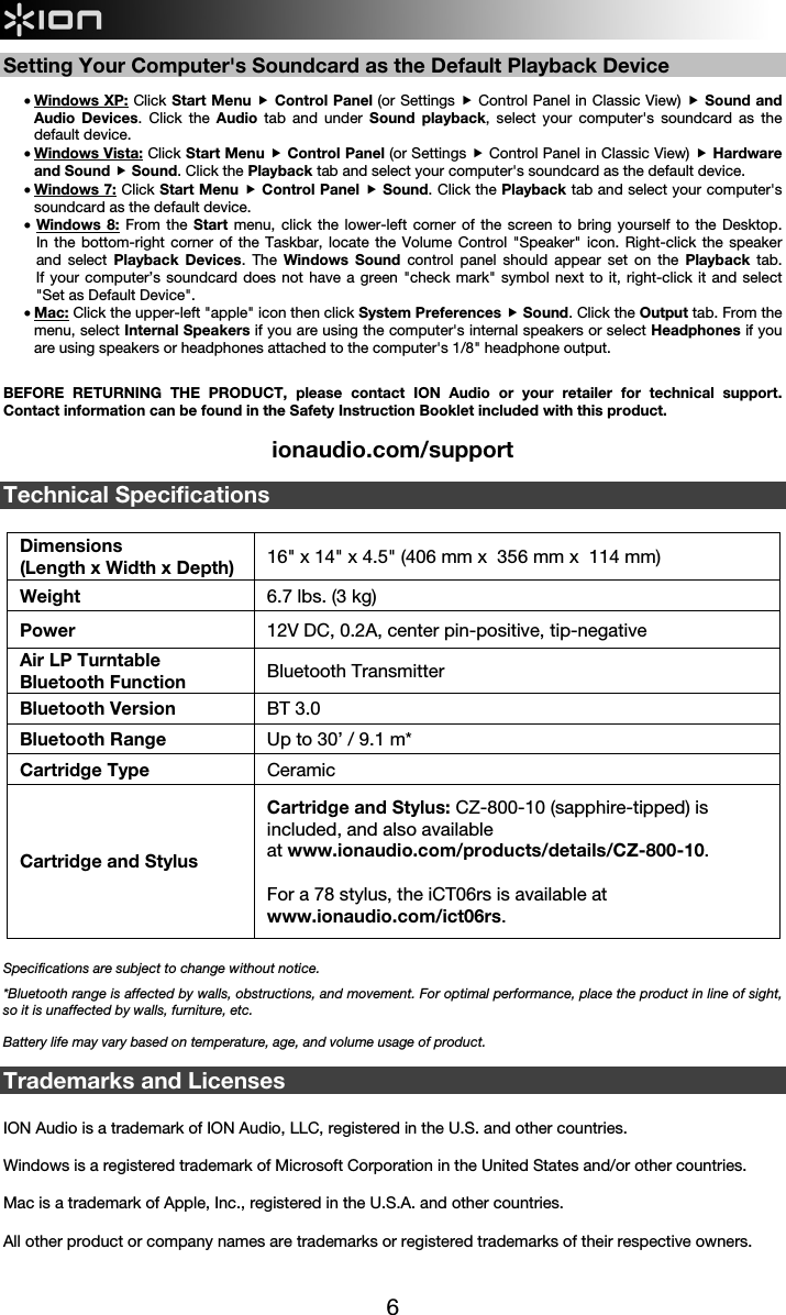  6   Setting Your Computer&apos;s Soundcard as the Default Playback Device  • Windows XP: Click Start Menu  Control Panel (or Settings  Control Panel in Classic View)  Sound and Audio Devices. Click the Audio  tab and under Sound playback, select your computer&apos;s soundcard as the default device. • Windows Vista: Click Start Menu  Control Panel (or Settings  Control Panel in Classic View)  Hardware and Sound  Sound. Click the Playback tab and select your computer&apos;s soundcard as the default device. • Windows 7: Click Start Menu  Control Panel  Sound. Click the Playback tab and select your computer&apos;s soundcard as the default device. • Windows 8: From the Start  menu, click the lower-left corner of the screen to bring yourself to the Desktop.  In the bottom-right corner of the Taskbar, locate the Volume Control &quot;Speaker&quot; icon. Right-click the speaker and select Playback Devices. The Windows Sound control panel should appear set on the Playback tab.  If your computer’s soundcard does not have a green &quot;check mark&quot; symbol next to it, right-click it and select &quot;Set as Default Device&quot;.  • Mac: Click the upper-left &quot;apple&quot; icon then click System Preferences  Sound. Click the Output tab. From the menu, select Internal Speakers if you are using the computer&apos;s internal speakers or select Headphones if you are using speakers or headphones attached to the computer&apos;s 1/8&quot; headphone output.   BEFORE RETURNING THE PRODUCT, please contact ION Audio or your retailer for technical support. Contact information can be found in the Safety Instruction Booklet included with this product.  ionaudio.com/support  Technical Specifications  Dimensions  (Length x Width x Depth) 16&quot; x 14&quot; x 4.5&quot; (406 mm x  356 mm x  114 mm) Weight  6.7 lbs. (3 kg) Power  12V DC, 0.2A, center pin-positive, tip-negative Air LP Turntable Bluetooth Function  Bluetooth Transmitter Bluetooth Version  BT 3.0 Bluetooth Range  Up to 30’ / 9.1 m* Cartridge Type Ceramic Cartridge and Stylus Cartridge and Stylus: CZ-800-10 (sapphire-tipped) is included, and also available at www.ionaudio.com/products/details/CZ-800-10.  For a 78 stylus, the iCT06rs is available at www.ionaudio.com/ict06rs.         Specifications are subject to change without notice. *Bluetooth range is affected by walls, obstructions, and movement. For optimal performance, place the product in line of sight, so it is unaffected by walls, furniture, etc.   Battery life may vary based on temperature, age, and volume usage of product.  Trademarks and Licenses  ION Audio is a trademark of ION Audio, LLC, registered in the U.S. and other countries.  Windows is a registered trademark of Microsoft Corporation in the United States and/or other countries.  Mac is a trademark of Apple, Inc., registered in the U.S.A. and other countries.  All other product or company names are trademarks or registered trademarks of their respective owners.   
