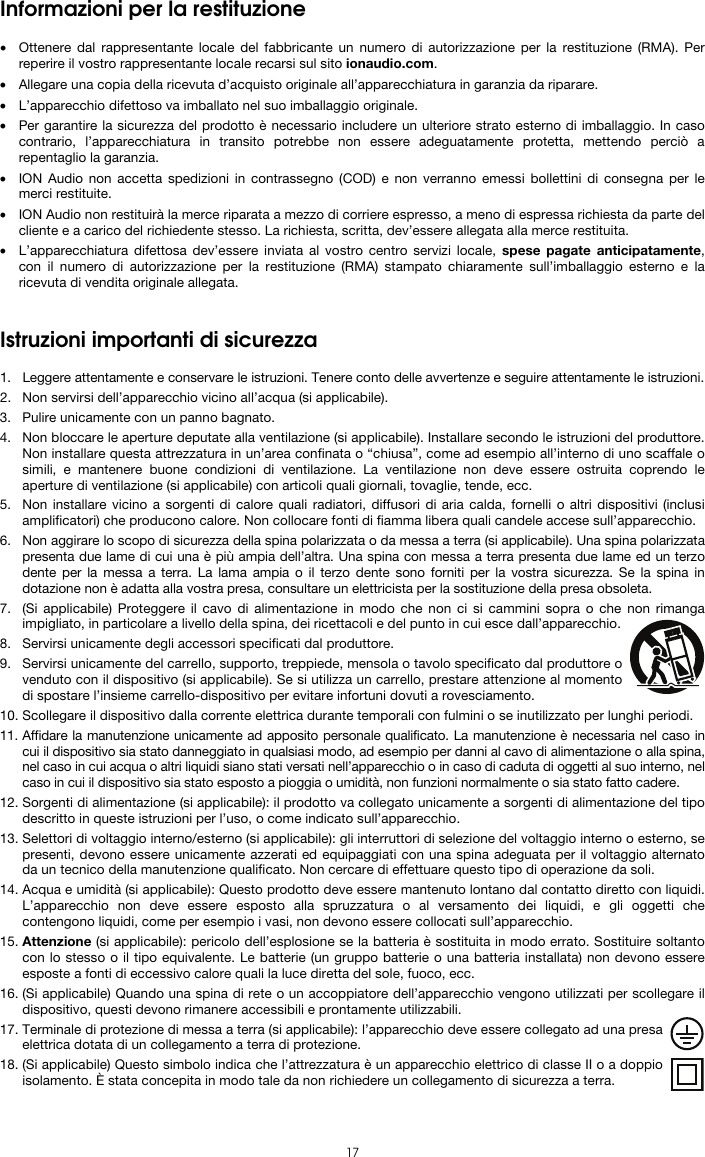   17 Informazioni per la restituzione  • Ottenere dal rappresentante locale del fabbricante un numero di autorizzazione per la restituzione (RMA). Per reperire il vostro rappresentante locale recarsi sul sito ionaudio.com.  • Allegare una copia della ricevuta d’acquisto originale all’apparecchiatura in garanzia da riparare. • L’apparecchio difettoso va imballato nel suo imballaggio originale.  • Per garantire la sicurezza del prodotto è necessario includere un ulteriore strato esterno di imballaggio. In caso contrario, l’apparecchiatura in transito potrebbe non essere adeguatamente protetta, mettendo perciò a repentaglio la garanzia.  • ION Audio non accetta spedizioni in contrassegno (COD) e non verranno emessi bollettini di consegna per le merci restituite.  • ION Audio non restituirà la merce riparata a mezzo di corriere espresso, a meno di espressa richiesta da parte del cliente e a carico del richiedente stesso. La richiesta, scritta, dev’essere allegata alla merce restituita. • L’apparecchiatura difettosa dev’essere inviata al vostro centro servizi locale, spese pagate anticipatamente, con il numero di autorizzazione per la restituzione (RMA) stampato chiaramente sull’imballaggio esterno e la ricevuta di vendita originale allegata.   Istruzioni importanti di sicurezza  1. Leggere attentamente e conservare le istruzioni. Tenere conto delle avvertenze e seguire attentamente le istruzioni. 2. Non servirsi dell’apparecchio vicino all’acqua (si applicabile). 3. Pulire unicamente con un panno bagnato. 4. Non bloccare le aperture deputate alla ventilazione (si applicabile). Installare secondo le istruzioni del produttore. Non installare questa attrezzatura in un’area confinata o “chiusa”, come ad esempio all’interno di uno scaffale o simili, e mantenere buone condizioni di ventilazione. La ventilazione non deve essere ostruita coprendo le aperture di ventilazione (si applicabile) con articoli quali giornali, tovaglie, tende, ecc. 5. Non installare vicino a sorgenti di calore quali radiatori, diffusori di aria calda, fornelli o altri dispositivi (inclusi amplificatori) che producono calore. Non collocare fonti di fiamma libera quali candele accese sull’apparecchio. 6. Non aggirare lo scopo di sicurezza della spina polarizzata o da messa a terra (si applicabile). Una spina polarizzata presenta due lame di cui una è più ampia dell’altra. Una spina con messa a terra presenta due lame ed un terzo dente per la messa a terra. La lama ampia o il terzo dente sono forniti per la vostra sicurezza. Se la spina in dotazione non è adatta alla vostra presa, consultare un elettricista per la sostituzione della presa obsoleta.  7. (Si applicabile) Proteggere il cavo di alimentazione in modo che non ci si cammini sopra o che non rimanga impigliato, in particolare a livello della spina, dei ricettacoli e del punto in cui esce dall’apparecchio. 8. Servirsi unicamente degli accessori specificati dal produttore. 9. Servirsi unicamente del carrello, supporto, treppiede, mensola o tavolo specificato dal produttore o venduto con il dispositivo (si applicabile). Se si utilizza un carrello, prestare attenzione al momento di spostare l’insieme carrello-dispositivo per evitare infortuni dovuti a rovesciamento. 10. Scollegare il dispositivo dalla corrente elettrica durante temporali con fulmini o se inutilizzato per lunghi periodi. 11. Affidare la manutenzione unicamente ad apposito personale qualificato. La manutenzione è necessaria nel caso in cui il dispositivo sia stato danneggiato in qualsiasi modo, ad esempio per danni al cavo di alimentazione o alla spina, nel caso in cui acqua o altri liquidi siano stati versati nell’apparecchio o in caso di caduta di oggetti al suo interno, nel caso in cui il dispositivo sia stato esposto a pioggia o umidità, non funzioni normalmente o sia stato fatto cadere. 12. Sorgenti di alimentazione (si applicabile): il prodotto va collegato unicamente a sorgenti di alimentazione del tipo descritto in queste istruzioni per l’uso, o come indicato sull’apparecchio. 13. Selettori di voltaggio interno/esterno (si applicabile): gli interruttori di selezione del voltaggio interno o esterno, se presenti, devono essere unicamente azzerati ed equipaggiati con una spina adeguata per il voltaggio alternato da un tecnico della manutenzione qualificato. Non cercare di effettuare questo tipo di operazione da soli. 14. Acqua e umidità (si applicabile): Questo prodotto deve essere mantenuto lontano dal contatto diretto con liquidi. L’apparecchio non deve essere esposto alla spruzzatura o al versamento dei liquidi, e gli oggetti che contengono liquidi, come per esempio i vasi, non devono essere collocati sull’apparecchio. 15. Attenzione (si applicabile): pericolo dell’esplosione se la batteria è sostituita in modo errato. Sostituire soltanto con lo stesso o il tipo equivalente. Le batterie (un gruppo batterie o una batteria installata) non devono essere esposte a fonti di eccessivo calore quali la luce diretta del sole, fuoco, ecc. 16. (Si applicabile) Quando una spina di rete o un accoppiatore dell’apparecchio vengono utilizzati per scollegare il dispositivo, questi devono rimanere accessibili e prontamente utilizzabili. 17. Terminale di protezione di messa a terra (si applicabile): l’apparecchio deve essere collegato ad una presa elettrica dotata di un collegamento a terra di protezione. 18. (Si applicabile) Questo simbolo indica che l’attrezzatura è un apparecchio elettrico di classe II o a doppio isolamento. È stata concepita in modo tale da non richiedere un collegamento di sicurezza a terra. 