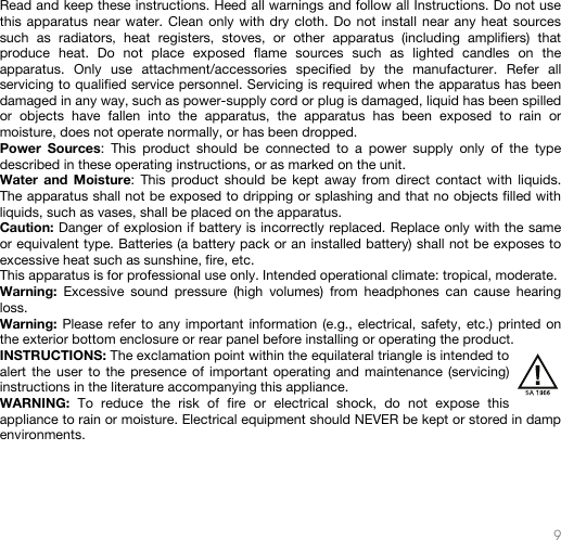   9   Read and keep these instructions. Heed all warnings and follow all Instructions. Do not use this apparatus near water. Clean only with dry cloth. Do not install near any heat sources such as radiators, heat registers, stoves, or other apparatus (including amplifiers) that produce heat. Do not place exposed flame sources such as lighted candles on the apparatus. Only use attachment/accessories specified by the manufacturer. Refer all servicing to qualified service personnel. Servicing is required when the apparatus has been damaged in any way, such as power-supply cord or plug is damaged, liquid has been spilled or objects have fallen into the apparatus, the apparatus has been exposed to rain or moisture, does not operate normally, or has been dropped. Power Sources: This product should be connected to a power supply only of the type described in these operating instructions, or as marked on the unit. Water and Moisture: This product should be kept away from direct contact with liquids. The apparatus shall not be exposed to dripping or splashing and that no objects filled with liquids, such as vases, shall be placed on the apparatus. Caution: Danger of explosion if battery is incorrectly replaced. Replace only with the same or equivalent type. Batteries (a battery pack or an installed battery) shall not be exposes to excessive heat such as sunshine, fire, etc. This apparatus is for professional use only. Intended operational climate: tropical, moderate. Warning: Excessive sound pressure (high volumes) from headphones can cause hearing loss. Warning: Please refer to any important information (e.g., electrical, safety, etc.) printed on the exterior bottom enclosure or rear panel before installing or operating the product. INSTRUCTIONS: The exclamation point within the equilateral triangle is intended to alert the user to the presence of important operating and maintenance (servicing) instructions in the literature accompanying this appliance. WARNING: To reduce the risk of fire or electrical shock, do not expose this appliance to rain or moisture. Electrical equipment should NEVER be kept or stored in damp environments.     