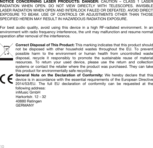   10   NOTICE CONCERNING LASER PRODUCTS: DANGER: CAUTION – CLASS 1 LASER RADIATION WHEN OPEN. DO NOT VIEW DIRECTLY WITH TELESCOPES. INVISIBLE LASER RADIATION WHEN OPEN AND INTERLOCK FAILED OR DEFEATED. AVOID DIRECT EXPOSURE TO BEAM. USE OF CONTROLS OR ADJUSTMENTS OTHER THAN THOSE SPECIFIED HEREIN MAY RESULT IN HAZARDOUS RADIATION EXPOSURE.    For best audio quality, avoid using this device in a high RF-radiated environment. In an environment with radio frequency interference, the unit may malfunction and resume normal operation after removal of the interference.  Correct Disposal of This Product: This marking indicates that this product should not be disposed with other household wastes throughout the EU. To prevent possible harm to the environment or human health from uncontrolled waste disposal, recycle it responsibly to promote the sustainable reuse of material resources. To return your used device, please use the return and collection systems or contact the retailer where the product was purchased. They can take this product for environmentally safe recycling. General Note on the Declaration of Conformity: We hereby declare that this device is in accordance with the essential requirements of the European Directive 2014/53/EU. The full EU declaration of conformity can be requested at the following address: inMusic GmbH Harkortstr. 12 - 32 40880 Ratingen GERMANY        