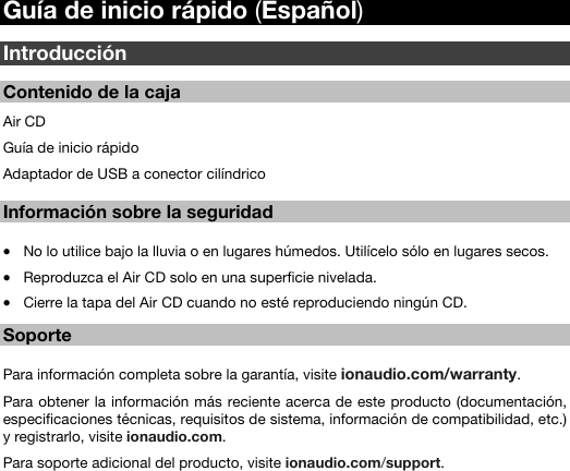   11   Guía de inicio rápido (Español)  Introducción  Contenido de la caja  Air CD Guía de inicio rápido Adaptador de USB a conector cilíndrico   Información sobre la seguridad  • No lo utilice bajo la lluvia o en lugares húmedos. Utilícelo sólo en lugares secos.  • Reproduzca el Air CD solo en una superficie nivelada. • Cierre la tapa del Air CD cuando no esté reproduciendo ningún CD.   Soporte     Para información completa sobre la garantía, visite ionaudio.com/warranty.  Para obtener la información más reciente acerca de este producto (documentación, especificaciones técnicas, requisitos de sistema, información de compatibilidad, etc.) y registrarlo, visite ionaudio.com. Para soporte adicional del producto, visite ionaudio.com/support.   