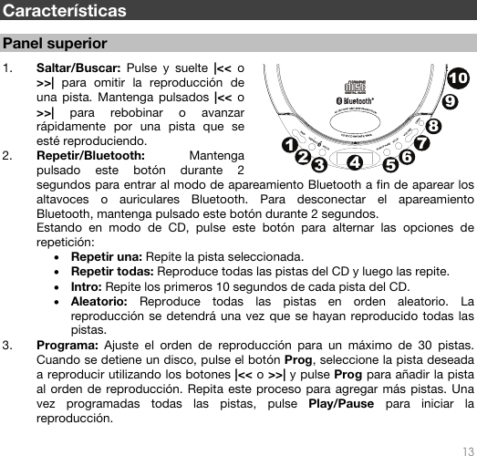  13   Características  Panel superior  1. Saltar/Buscar:  Pulse y suelte |&lt;&lt; o &gt;&gt;|  para omitir la reproducción de una pista. Mantenga pulsados |&lt;&lt; o &gt;&gt;| para rebobinar o avanzar rápidamente por una pista que se esté reproduciendo.  2. Repetir/Bluetooth:  Mantenga pulsado este botón durante 2 segundos para entrar al modo de apareamiento Bluetooth a fin de aparear los altavoces o auriculares Bluetooth. Para desconectar el apareamiento Bluetooth, mantenga pulsado este botón durante 2 segundos.  Estando en modo de CD, pulse este botón para alternar las opciones de repetición: • Repetir una: Repite la pista seleccionada. • Repetir todas: Reproduce todas las pistas del CD y luego las repite. • Intro: Repite los primeros 10 segundos de cada pista del CD. • Aleatorio:  Reproduce todas las pistas en orden aleatorio. La reproducción se detendrá una vez que se hayan reproducido todas las pistas. 3. Programa:  Ajuste el orden de reproducción para un máximo de 30 pistas. Cuando se detiene un disco, pulse el botón Prog, seleccione la pista deseada a reproducir utilizando los botones |&lt;&lt; o &gt;&gt;| y pulse Prog para añadir la pista al orden de reproducción. Repita este proceso para agregar más pistas. Una vez programadas todas las pistas, pulse Play/Pause para iniciar la reproducción.  12345678910