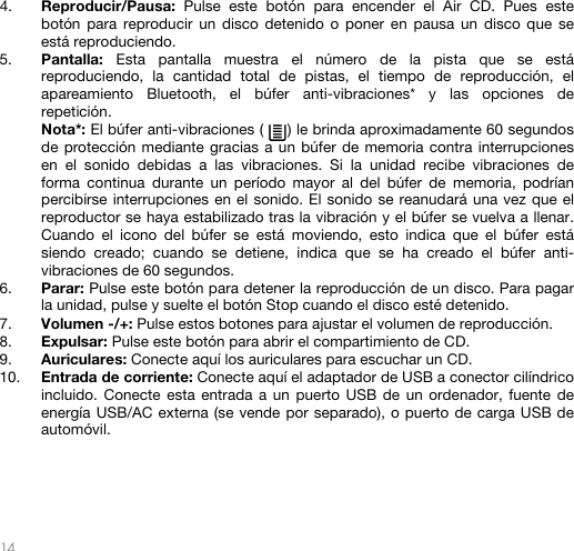   14   4. Reproducir/Pausa:  Pulse este botón para encender el Air CD. Pues este botón para reproducir un disco detenido o poner en pausa un disco que se está reproduciendo.  5. Pantalla:  Esta pantalla muestra el número de la pista que se está reproduciendo, la cantidad total de pistas, el tiempo de reproducción, el apareamiento Bluetooth, el búfer anti-vibraciones* y las opciones de repetición. Nota*: El búfer anti-vibraciones (     ) le brinda aproximadamente 60 segundos de protección mediante gracias a un búfer de memoria contra interrupciones en el sonido debidas a las vibraciones. Si la unidad recibe vibraciones de forma continua durante un período mayor al del búfer de memoria, podrían percibirse interrupciones en el sonido. El sonido se reanudará una vez que el reproductor se haya estabilizado tras la vibración y el búfer se vuelva a llenar. Cuando el icono del búfer se está moviendo, esto indica que el búfer está siendo creado; cuando se detiene, indica que se ha creado el búfer anti-vibraciones de 60 segundos. 6. Parar: Pulse este botón para detener la reproducción de un disco. Para pagar la unidad, pulse y suelte el botón Stop cuando el disco esté detenido. 7. Volumen -/+: Pulse estos botones para ajustar el volumen de reproducción. 8. Expulsar: Pulse este botón para abrir el compartimiento de CD. 9. Auriculares: Conecte aquí los auriculares para escuchar un CD. 10. Entrada de corriente: Conecte aquí el adaptador de USB a conector cilíndrico incluido. Conecte esta entrada a un puerto USB de un ordenador, fuente de energía USB/AC externa (se vende por separado), o puerto de carga USB de automóvil.       