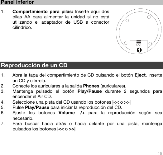   15  1 Panel inferior   1. Compartimiento para pilas: Inserte aquí dos pilas AA para alimentar la unidad si no está utilizando el adaptador de USB a conector cilíndrico.       Reproducción de un CD  1. Abra la tapa del compartimiento de CD pulsando el botón Eject, inserte un CD y ciérrela. 2. Conecte los auriculares a la salida Phones (auriculares). 3. Mantenga pulsado el botón Play/Pause durante 2 segundos para encender el Air CD. 4. Seleccione una pista del CD usando los botones |&lt;&lt; o &gt;&gt;| 5. Pulse Play/Pause para iniciar la reproducción del CD. 6. Ajuste los botones Volume -/+ para la reproducción según sea necesario. 7. Para buscar hacia atrás o hacia delante por una pista, mantenga pulsados los botones |&lt;&lt; o &gt;&gt;|      