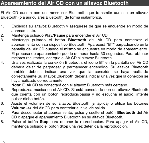   16   Apareamiento del Air CD con un altavoz Bluetooth  El Air CD cuenta con un transmisor Bluetooth que transmite audio a un altavoz Bluetooth (o a auriculares Bluetooth) de forma inalámbrica.  1. Encienda su altavoz Bluetooth y asegúrese de que se encuentre en modo de apareamiento.  2. Mantenga pulsado Play/Pause para encender el Air CD. 3. Mantenga pulsado el botón Bluetooth del Air CD para comenzar el apareamiento con su dispositivo Bluetooth. Aparecerá “BT” parpadeando en la pantalla del Air CD cuando el mismo se encuentra en modo de apareamiento. El proceso de apareamiento puede demorar hasta 30 segundos. Para obtener mejores resultados, acerque el Air CD al altavoz Bluetooth. 4. Una vez realizada la conexión Bluetooth, el icono BT en la pantalla del Air CD debería dejar de parpadear y permanecer encendido. Su altavoz Bluetooth también debería indicar una vez que la conexión se haya realizado correctamente.Su altavoz Bluetooth debería indicar una vez que la conexión se haya realizado correctamente. Nota: El Air CD se conectará con el altavoz Bluetooth más cercano.  5. Reproduzca música en el Air CD. Si está conectado con un altavoz Bluetooth que cuenta con un botón reproducir/pausa y no escucha el audio, intente pulsar dicho botón.  6. Ajuste el volumen de su altavoz Bluetooth (si aplica) o utilice los botones Volume -/+ del Air CD para controlar el nivel de salida. 7. Para desconectar el apareamiento, pulse y suelte el botón Bluetooth del Air CD o apague el apareamiento Bluetooth en su altavoz Bluetooth.  8. Pulse el botón Stop para detener la reproducción. Para apagar el Air CD, mantenga pulsado el botón Stop una vez detenida la reproducción.  