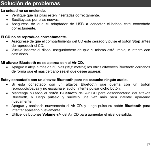   17   Solución de problemas  La unidad no se enciende. • Verifique que las pilas estén insertadas correctamente. • Sustitúyalas por pilas nuevas. • Asegúrese de que el adaptador de USB a conector cilíndrico esté conectado correctamente.  El CD no se reproduce correctamente. • Asegúrese de que el compartimiento del CD esté cerrado y pulse el botón Stop antes de reproducir el CD. • Vuelva insertar el disco, asegurándose de que el mismo esté limpio, o intente con otro disco.  Mi altavoz Bluetooth no se aparea con el Air CD. • Apague o aleje a más de 50 pies (15,2 metros) los otros altavoces Bluetooth cercanos de forma que el más cercano sea el que desee aparear.   Estoy conectado con un altavoz Bluetooth pero no escucho ningún audio. • Si está conectado con un altavoz Bluetooth que cuenta con un botón reproducir/pausa y no escucha el audio, intente pulsar dicho botón.  • Mantenga pulsado el botón Bluetooth del Air CD para desconectarlo del altavoz Bluetooth, y luego púlselo y suéltelo una vez más para intentar aparearlo nuevamente. • Apague y encienda nuevamente el Air CD, y luego pulse su botón Bluetooth para intentar apalearlo nuevamente.  • Utilice los botones Volume +/- del Air CD para aumentar el nivel de salida.       