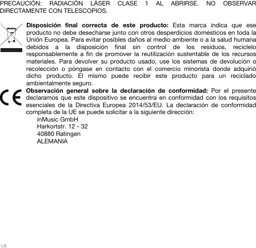   18   PRECAUCIÓN: RADIACIÓN LÁSER CLASE 1 AL ABRIRSE. NO OBSERVAR DIRECTAMENTE CON TELESCOPIOS.  Disposición final correcta de este producto: Esta marca indica que ese producto no debe desecharse junto con otros desperdicios domésticos en toda la Unión Europea. Para evitar posibles daños al medio ambiente o a la salud humana debidos a la disposición final sin control de los residuos, recíclelo responsablemente a fin de promover la reutilización sustentable de los recursos materiales. Para devolver su producto usado, use los sistemas de devolución o recolección o póngase en contacto con el comercio minorista donde adquirió dicho producto. El mismo puede recibir este producto para un reciclado ambientalmente seguro. Observación general sobre la declaración de conformidad: Por el presente declaramos que este dispositivo se encuentra en conformidad con los requisitos esenciales de la Directiva Europea 2014/53/EU. La declaración de conformidad completa de la UE se puede solicitar a la siguiente dirección: inMusic GmbH Harkortstr. 12 - 32 40880 Ratingen ALEMANIA           