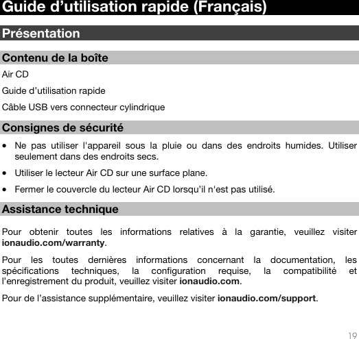   19   Guide d’utilisation rapide (Français)  Présentation  Contenu de la boîte  Air CD Guide d’utilisation rapide Câble USB vers connecteur cylindrique   Consignes de sécurité  • Ne pas utiliser l&apos;appareil sous la pluie ou dans des endroits humides. Utiliser seulement dans des endroits secs.  • Utiliser le lecteur Air CD sur une surface plane. • Fermer le couvercle du lecteur Air CD lorsqu’il n&apos;est pas utilisé.   Assistance technique  Pour obtenir toutes les informations relatives à la garantie, veuillez visiter ionaudio.com/warranty.   Pour les toutes dernières informations concernant la documentation, les spécifications techniques, la configuration requise, la compatibilité et l’enregistrement du produit, veuillez visiter ionaudio.com. Pour de l’assistance supplémentaire, veuillez visiter ionaudio.com/support.   