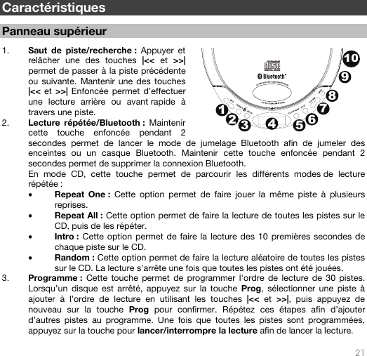   21   Caractéristiques  Panneau supérieur   1. Saut de piste/recherche : Appuyer et relâcher une des touches |&lt;&lt; et &gt;&gt;| permet de passer à la piste précédente ou suivante. Mantenir une des touches |&lt;&lt; et &gt;&gt;| Enfoncée permet d’effectuer une lecture arrière ou avant rapide à travers une piste.  2. Lecture répétée/Bluetooth : Maintenir cette touche enfoncée pendant 2 secondes permet de lancer le mode de jumelage Bluetooth afin de jumeler des enceintes ou un casque Bluetooth. Maintenir cette touche enfoncée pendant 2 secondes permet de supprimer la connexion Bluetooth.  En mode CD, cette touche permet de parcourir les différents modes de lecture répétée : • Repeat One : Cette option permet de faire jouer la même piste à plusieurs reprises. • Repeat All : Cette option permet de faire la lecture de toutes les pistes sur le CD, puis de les répéter. • Intro : Cette option permet de faire la lecture des 10 premières secondes de chaque piste sur le CD. • Random : Cette option permet de faire la lecture aléatoire de toutes les pistes sur le CD. La lecture s&apos;arrête une fois que toutes les pistes ont été jouées. 3. Programme : Cette touche permet de programmer l&apos;ordre de lecture de 30 pistes. Lorsqu’un disque est arrêté, appuyez sur la touche Prog, sélectionner une piste à ajouter à l’ordre de lecture en utilisant les touches |&lt;&lt; et &gt;&gt;|, puis appuyez de nouveau sur la touche Prog pour confirmer. Répétez ces étapes afin d’ajouter d’autres pistes au programme. Une fois que toutes les pistes sont programmées, appuyez sur la touche pour lancer/interrompre la lecture afin de lancer la lecture.  12345678910