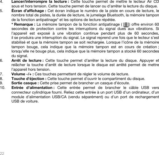   22   4. Lancer/interrompre la lecture : Cette touche permet de mettre le lecteur Air CD sous et hors tension. Cette touche permet de lancer ou d’arrêter la lecture du disque.  5. Écran d’affichage : Cet écran indique le numéro de la piste en cours de lecture, le nombre total de pistes, la durée de lecture, le jumelage Bluetooth, la mémoire tampon de la fonction antipatinage* et les options de lecture répétée.   * Remarque : La mémoire tampon de la fonction antipatinage (     ) offre environ 60 secondes de protection contre les interruptions du signal dues aux vibrations. Si l’appareil est exposé à une vibration continue pendant plus de 60 secondes, il se produira une interruption du signal. Le signal reprend une fois que le lecteur s’est stabilisé et que la mémoire tampon se soit rechargée. Lorsque l’icône de la mémoire tampon bouge, cela indique que la mémoire tampon est en cours de création ; lorsqu’elle ne bouge plus, cela indique que la mémoire tampon a stocké 60 secondes du signal. 6. Arrêt de lecture : Cette touche permet d’arrêter la lecture du disque. Appuyer et relâcher la touche d’arrêt de lecture lorsque le disque est arrêté permet de mettre l’appareil hors tension. 7. Volume -/+ : Ces touches permettent de régler le volume de lecture. 8. Touche d&apos;éjection : Cette touche permet d’ouvrir le compartiment du disque. 9. Sortie casque : Cette prise permet de brancher un casque d’écoute. 10. Entrée d&apos;alimentation : Cette entrée permet de brancher le câble USB vers connecteur cylindrique fourni. Reliez cette entrée à un port USB d’un ordinateur, d’un module d’alimentation USB/CA (vendu séparément) ou d&apos;un port de rechargement USB de voiture.                