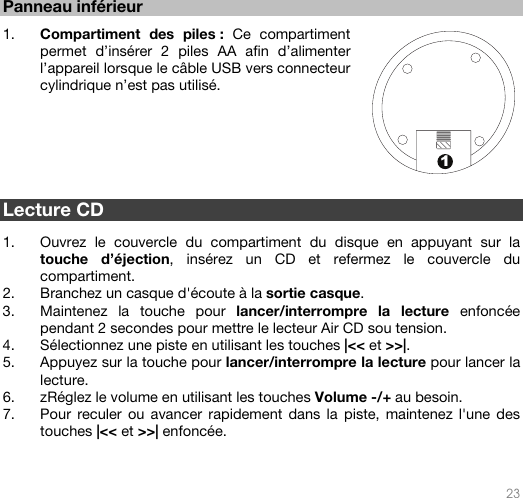   23  1 Panneau inférieur   1. Compartiment des piles : Ce compartiment permet d’insérer 2 piles AA afin d’alimenter l’appareil lorsque le câble USB vers connecteur cylindrique n’est pas utilisé.     Lecture CD  1. Ouvrez le couvercle du compartiment du disque en appuyant sur la touche d’éjection, insérez un CD et refermez le couvercle du compartiment. 2. Branchez un casque d&apos;écoute à la sortie casque. 3. Maintenez la touche pour lancer/interrompre la lecture enfoncée pendant 2 secondes pour mettre le lecteur Air CD sou tension. 4. Sélectionnez une piste en utilisant les touches |&lt;&lt; et &gt;&gt;|.  5. Appuyez sur la touche pour lancer/interrompre la lecture pour lancer la lecture. 6. zRéglez le volume en utilisant les touches Volume -/+ au besoin. 7. Pour reculer ou avancer rapidement dans la piste, maintenez l&apos;une des touches |&lt;&lt; et &gt;&gt;| enfoncée.     