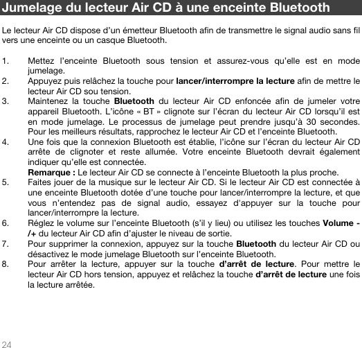   24   Jumelage du lecteur Air CD à une enceinte Bluetooth  Le lecteur Air CD dispose d’un émetteur Bluetooth afin de transmettre le signal audio sans fil vers une enceinte ou un casque Bluetooth.  1. Mettez l’enceinte Bluetooth sous tension et assurez-vous qu’elle est en mode jumelage.  2. Appuyez puis relâchez la touche pour lancer/interrompre la lecture afin de mettre le lecteur Air CD sou tension. 3. Maintenez la touche Bluetooth du lecteur Air CD enfoncée afin de jumeler votre appareil Bluetooth. L’icône « BT » clignote sur l’écran du lecteur Air CD lorsqu’il est en mode jumelage. Le processus de jumelage peut prendre jusqu’à 30 secondes. Pour les meilleurs résultats, rapprochez le lecteur Air CD et l’enceinte Bluetooth. 4. Une fois que la connexion Bluetooth est établie, l’icône sur l’écran du lecteur Air CD arrête de clignoter et reste allumée. Votre enceinte Bluetooth devrait également indiquer qu’elle est connectée. Remarque : Le lecteur Air CD se connecte à l’enceinte Bluetooth la plus proche.  5. Faites jouer de la musique sur le lecteur Air CD. Si le lecteur Air CD est connectée à une enceinte Bluetooth dotée d’une touche pour lancer/interrompre la lecture, et que vous n’entendez pas de signal audio, essayez d&apos;appuyer sur la touche pour lancer/interrompre la lecture.  6. Réglez le volume sur l’enceinte Bluetooth (s’il y lieu) ou utilisez les touches Volume -/+ du lecteur Air CD afin d’ajuster le niveau de sortie.   7. Pour supprimer la connexion, appuyez sur la touche Bluetooth du lecteur Air CD ou désactivez le mode jumelage Bluetooth sur l’enceinte Bluetooth.  8. Pour arrêter la lecture, appuyer sur la touche d’arrêt de lecture. Pour mettre le lecteur Air CD hors tension, appuyez et relâchez la touche d’arrêt de lecture une fois la lecture arrêtée.        