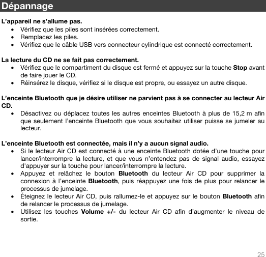   25   Dépannage  L’appareil ne s’allume pas. • Vérifiez que les piles sont insérées correctement.   • Remplacez les piles. • Vérifiez que le câble USB vers connecteur cylindrique est connecté correctement.  La lecture du CD ne se fait pas correctement. • Vérifiez que le compartiment du disque est fermé et appuyez sur la touche Stop avant de faire jouer le CD. • Réinsérez le disque, vérifiez si le disque est propre, ou essayez un autre disque.   L’enceinte Bluetooth que je désire utiliser ne parvient pas à se connecter au lecteur Air CD. • Désactivez ou déplacez toutes les autres enceintes Bluetooth à plus de 15,2 m afin que seulement l’enceinte Bluetooth que vous souhaitez utiliser puisse se jumeler au lecteur.   L’enceinte Bluetooth est connectée, mais il n’y a aucun signal audio. • Si le lecteur Air CD est connecté à une enceinte Bluetooth dotée d’une touche pour lancer/interrompre la lecture, et que vous n’entendez pas de signal audio, essayez d&apos;appuyer sur la touche pour lancer/interrompre la lecture.  • Appuyez et relâchez le bouton Bluetooth du lecteur Air CD pour supprimer la connexion à l’enceinte Bluetooth, puis réappuyez une fois de plus pour relancer le processus de jumelage. • Éteignez le lecteur Air CD, puis rallumez-le et appuyez sur le bouton Bluetooth afin de relancer le processus de jumelage.  • Utilisez les touches Volume +/- du lecteur Air CD afin d’augmenter le niveau de sortie.     