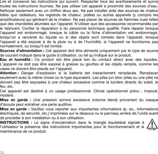   26   Lire et conserver les instructions qui suivent. Respecter tous les avertissements et suivre toutes les instructions fournies. Ne pas utiliser cet appareil à proximité des sources d’eau. Nettoyer seulement avec un chiffon doux sec. Ne pas installer près des sources de chaleur telles que radiateurs, les registres de chaleur, poêles ou autres appareils (y compris les amplificateurs) qui génèrent de la chaleur. Ne pas placer de sources de flammes nues telles que des chandelles allumées sur l’appareil. N’utiliser que des accessoires recommandés par le fabricant. Confier la réparation à du personnel technique qualifié. Faire réparer lorsque l’appareil est endommagé; lorsque le câble ou la fiche d’alimentation est endommagé, lorsqu’on a renversé du liquide ou si des objets sont tombés dans l’appareil, lorsque l’appareil a été exposé à de la pluie ou à de l’humidité, si l’appareil ne fonctionne pas normalement, ou lorsqu’il est tombé. Sources d’alimentation : Cet appareil doit être alimenté uniquement par le type de source de courant indiqué dans le guide d’utilisation, ou tel qu’indiqué sur le produit. Eau et humidité : Ce produit dot être placé loin du contact direct avec des liquides. L’appareil ne doit pas être exposé à graisse ou gouttes et les objets remplis, comme les vases ne doivent être placés sur l’appareil. Attention :  Danger d’explosion si la batterie est inexactement remplacée. Remplacer seulement avec la même chose ou le type équivalent. Les piles (un bloc-piles ou une pile) ne doivent pas être exposées à une chaleur excessive comme la lumière directe du soleil, le feu, etc. Cet appareil est destiné à un usage professionnel. Climat opérationnel prévu : tropical, modéré. Mise en garde : Une pression sonore excessive (volume élevé) provenant du casque d’écoute peut entraîner une perte auditive. Mise en garde : Veuillez vous reporter aux importantes informations (p. ex., informations électriques, de sécurité, etc.) imprimées sur le dessous ou le panneau arrière de l’unité avant de procéder à son installation ou à son utilisation. INSTRUCTIONS : Le signe d’exclamation dans le triangle équilatéral signale à l’utilisateur la présence des instructions importantes pour le fonctionnement et la maintenance de ce produit.   