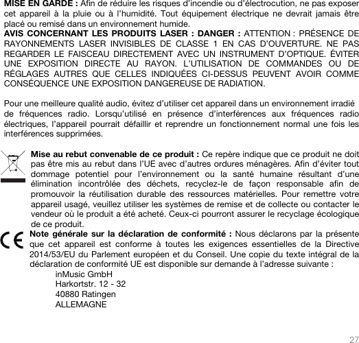   27   MISE EN GARDE : Afin de réduire les risques d’incendie ou d’électrocution, ne pas exposer cet appareil à la pluie ou à l’humidité. Tout équipement électrique ne devrait jamais être placé ou remisé dans un environnement humide. AVIS CONCERNANT LES PRODUITS LASER : DANGER : ATTENTION : PRÉSENCE DE RAYONNEMENTS LASER INVISIBLES DE CLASSE 1 EN CAS D’OUVERTURE. NE PAS REGARDER LE FAISCEAU DIRECTEMENT AVEC UN INSTRUMENT D’OPTIQUE. ÉVITER UNE EXPOSITION DIRECTE AU RAYON. L’UTILISATION DE COMMANDES OU DE RÉGLAGES AUTRES QUE CELLES INDIQUÉES CI-DESSUS PEUVENT AVOIR COMME CONSÉQUENCE UNE EXPOSITION DANGEREUSE DE RADIATION.  Pour une meilleure qualité audio, évitez d’utiliser cet appareil dans un environnement irradié de fréquences radio. Lorsqu’utilisé en présence d’interférences aux fréquences radio électriques, l’appareil pourrait défaillir et reprendre un fonctionnement normal une fois les interférences supprimées.  Mise au rebut convenable de ce produit : Ce repère indique que ce produit ne doit pas être mis au rebut dans l’UE avec d’autres ordures ménagères. Afin d’éviter tout dommage potentiel pour l’environnement ou la santé humaine résultant d’une élimination incontrôlée des déchets, recyclez-le de façon responsable afin de promouvoir la réutilisation durable des ressources matérielles. Pour remettre votre appareil usagé, veuillez utiliser les systèmes de remise et de collecte ou contacter le vendeur où le produit a été acheté. Ceux-ci pourront assurer le recyclage écologique de ce produit. Note générale sur la déclaration de conformité : Nous déclarons par la présente que cet appareil est conforme à toutes les exigences essentielles de la Directive 2014/53/EU du Parlement européen et du Conseil. Une copie du texte intégral de la déclaration de conformité UE est disponible sur demande à l’adresse suivante : inMusic GmbH Harkortstr. 12 - 32 40880 Ratingen ALLEMAGNE  