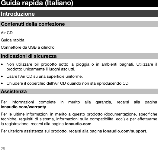   28   Guida rapida (Italiano)  Introduzione  Contenuti della confezione                                                                                                        Air CD Guida rapida Connettore da USB a cilindro   Indicazioni di sicurezza  • Non utilizzare bil prodotto sotto la pioggia o in ambienti bagnati. Utilizzare il prodotto unicamente il luoghi asciutti.  • Usare l’Air CD su una superficie uniforme. • Chiudere il coperchio dell’Air CD quando non sta riproducendo CD.   Assistenza  Per informazioni complete in merito alla garanzia, recarsi alla pagina ionaudio.com/warranty.  Per le ultime informazioni in merito a questo prodotto (documentazione, specifiche tecniche, requisiti di sistema, informazioni sulla compatibilità, ecc.) e per effettuarne la registrazione, recarsi alla pagina ionaudio.com. Per ulteriore assistenza sul prodotto, recarsi alla pagina ionaudio.com/support.  