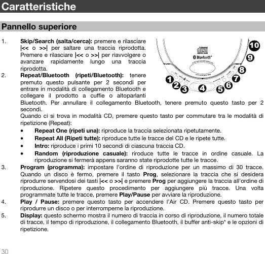   30   Caratteristiche  Pannello superiore  1. Skip/Search (salta/cerca): premere e rilasciare |&lt;&lt; o &gt;&gt;|  per saltare una traccia riprodotta. Premere e rilasciare |&lt;&lt; o &gt;&gt;| per riavvolgere o avanzare rapidamente lungo una traccia riprodotta.  2. Repeat/Bluetooth (ripeti/Bluetooth): tenere premuto questo pulsante per 2 secondi per entrare in modalità di collegamento Bluetooth e collegare il prodotto a cuffie o altoparlanti Bluetooth. Per annullare il collegamento Bluetooth, tenere premuto questo tasto per 2 secondi.  Quando ci si trova in modalità CD, premere questo tasto per commutare tra le modalità di ripetizione (Repeat): • Repeat One (ripeti una): riproduce la traccia selezionata ripetutamente. • Repeat All (Ripeti tutte): riproduce tutte le tracce del CD e le ripete tutte. • Intro: riproduce i primi 10 secondi di ciascuna traccia CD. • Random (riproduzione casuale): riroduce tutte le tracce in ordine casuale. La riproduzione si fermerà appens saranno state riprodotte tutte le tracce. 3. Program (programma): impostare l’ordine di riproduzione per un massimo di 30 tracce. Quando un disco è fermo, premere il tasto Prog, selezionare la traccia che si desidera riprodurre servendosi dei tasti |&lt;&lt; o &gt;&gt;| e premere Prog per aggiungere la traccia all’ordine di riproduzione. Ripetere questo procedimento per aggiungere più tracce. Una volta programmate tutte le tracce, premere Play/Pause per avviare la riproduzione.  4. Play / Pause: premere questo tasto per accendere l’Air CD. Premere questo tasto per riprodurre un disco o per interromperne la riproduzione.  5. Display: questo schermo mostra il numero di traccia in corso di riproduzione, il numero totale di tracce, il tempo di riproduzione, il collegamento Bluetooth, il buffer anti-skip* e le opzioni di ripetizione.    12345678910