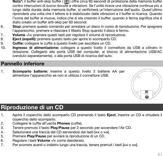   31  1 Nota*: il buffer anti-skip buffer (      ) offre circa 60 secondi di protezione della memoria buffer contro interruzioni di suono dovute a vibrazioni. Se l’unità riceve una vibrazione continua più a lungo della durata della memoria buffer, si verificherà un’interruzione dell’audio. Quest’ultimo riprenderà una volta che il lettore si è stabilizzato dalle vibrazioni e il buffer si ricarica. Quando l’icona del buffer si muove, indica che si sta creando il buffer; quando è ferma significa che è stato creato un buffer anti-skip per 60 secondi. 6. Stop: premere questo comando per arrestare un disco in corso di riproduzione. Per spegnere l&apos;apparecchio, premere e rilasciare il t6asto Stop quando il disco è fermo. 7. Volume -/+: premere questi tasti per regolare il volume di riproduzione. 8. Eject (espelli): premere questo tasto per aprire lo scomparto CD. 9. Cuffie: collegare le cuffie a questo livello per ascoltare un CD. 10. Ingresso di alimentazione: collegare a questo livello il connettore da USB a cilindro in dotazione. Collegarlo alla porta USB del computer, al blocco di alimentazione USB/AC (venduto separatamente), o alla porta USB di ricarica dell&apos;auto.   Pannello inferiore  1. Scomparto batterie: inserire a questo livello 2 batterie AA per alimentare l’apparecchio se non si utilizza il connettore USB.        Riproduzione di un CD  1. Aprire il coperchio dello scomparto CD premendo il tasto Eject, inserire un CD e chiudere il coperchio dello scomparto. 2. Collegare le cuffie all’uscita Phones (cuffie). 3. Tenere premuto il tasto Play/Pause per 2 secondo per accendere l’Air CD. 4. Selezionare una traccia del CD servendosi dei tasti |&lt;&lt; o &gt;&gt;|.  5. Premere Play/Pause per avviare la riproduzione di un CD. 6. Regolare i tasti Volume -/+ come desiderato. 7. Per scorrere avanti o indietro lungo una traccia, tenere premuti i tasti |&lt;&lt; o &gt;&gt;|.  