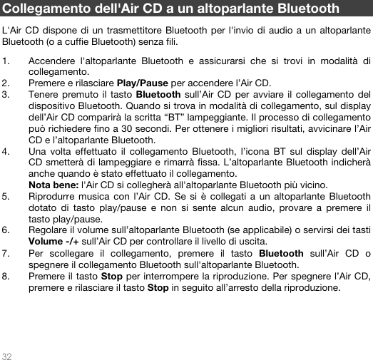   32    Collegamento dell&apos;Air CD a un altoparlante Bluetooth  L&apos;Air CD dispone di un trasmettitore Bluetooth per l&apos;invio di audio a un altoparlante Bluetooth (o a cuffie Bluetooth) senza fili.  1. Accendere l&apos;altoparlante Bluetooth e assicurarsi che si trovi in modalità di collegamento.  2. Premere e rilasciare Play/Pause per accendere l’Air CD. 3. Tenere premuto il tasto Bluetooth sull’Air CD per avviare il collegamento del dispositivo Bluetooth. Quando si trova in modalità di collegamento, sul display dell’Air CD comparirà la scritta “BT” lampeggiante. Il processo di collegamento può richiedere fino a 30 secondi. Per ottenere i migliori risultati, avvicinare l’Air CD e l’altoparlante Bluetooth. 4. Una volta effettuato il collegamento Bluetooth, l’icona BT sul display dell’Air CD smetterà di lampeggiare e rimarrà fissa. L’altoparlante Bluetooth indicherà anche quando è stato effettuato il collegamento.  Nota bene: l&apos;Air CD si collegherà all&apos;altoparlante Bluetooth più vicino.  5. Riprodurre musica con l’Air CD. Se si è collegati a un altoparlante Bluetooth dotato di tasto play/pause e non si sente alcun audio, provare a premere il tasto play/pause.  6. Regolare il volume sull’altoparlante Bluetooth (se applicabile) o servirsi dei tasti Volume -/+ sull’Air CD per controllare il livello di uscita.   7. Per scollegare il collegamento, premere il tasto Bluetooth sull’Air CD o spegnere il collegamento Bluetooth sull&apos;altoparlante Bluetooth.  8. Premere il tasto Stop per interrompere la riproduzione. Per spegnere l’Air CD, premere e rilasciare il tasto Stop in seguito all’arresto della riproduzione.       