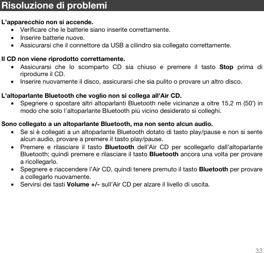   33   Risoluzione di problemi    L’apparecchio non si accende. • Verificare che le batterie siano inserite correttamente.   • Inserire batterie nuove. • Assicurarsi che il connettore da USB a cilindro sia collegato correttamente.  Il CD non viene riprodotto correttamente. • Assicurarsi che lo scomparto CD sia chiuso e premere il tasto Stop prima di riprodurre il CD.  • Inserire nuovamente il disco, assicurarsi che sia pulito o provare un altro disco.  L&apos;altoparlante Bluetooth che voglio non si collega all&apos;Air CD. • Spegnere o spostare altri altoparlanti Bluetooth nelle vicinanze a oltre 15,2 m (50’) in modo che solo l&apos;altoparlante Bluetooth più vicino desiderato si colleghi.   Sono collegato a un altoparlante Bluetooth, ma non sento alcun audio. • Se si è collegati a un altoparlante Bluetooth dotato di tasto play/pause e non si sente alcun audio, provare a premere il tasto play/pause.  • Premere e rilasciare il tasto Bluetooth dell’Air CD per scollegarlo dall’altoparlante Bluetooth; quindi premere e rilasciare il tasto Bluetooth ancora una volta per provare a ricollegarlo. • Spegnere e riaccendere l’Air CD, quindi tenere premuto il tasto Bluetooth per provare a collegarlo nuovamente.  • Servirsi dei tasti Volume +/- sull’Air CD per alzare il livello di uscita.          