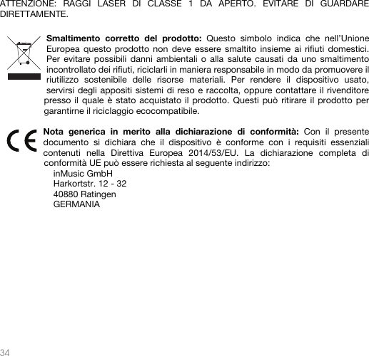   34    ATTENZIONE: RAGGI LASER DI CLASSE 1 DA APERTO. EVITARE DI GUARDARE DIRETTAMENTE.   Smaltimento corretto del prodotto: Questo simbolo indica che nell’Unione Europea questo prodotto non deve essere smaltito insieme ai rifiuti domestici. Per evitare possibili danni ambientali o alla salute causati da uno smaltimento incontrollato dei rifiuti, riciclarli in maniera responsabile in modo da promuovere il riutilizzo sostenibile delle risorse materiali. Per rendere il dispositivo usato, servirsi degli appositi sistemi di reso e raccolta, oppure contattare il rivenditore presso il quale è stato acquistato il prodotto. Questi può ritirare il prodotto per garantirne il riciclaggio ecocompatibile.  Nota generica in merito alla dichiarazione di conformità: Con il presente documento si dichiara che il dispositivo è conforme con i requisiti essenziali contenuti nella Direttiva Europea 2014/53/EU. La dichiarazione completa di conformità UE può essere richiesta al seguente indirizzo: inMusic GmbH Harkortstr. 12 - 32 40880 Ratingen GERMANIA           