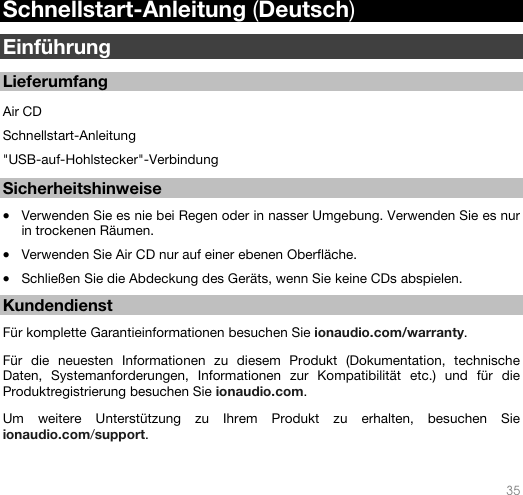   35   Schnellstart-Anleitung (Deutsch)  Einführung  Lieferumfang  Air CD Schnellstart-Anleitung &quot;USB-auf-Hohlstecker&quot;-Verbindung   Sicherheitshinweise  • Verwenden Sie es nie bei Regen oder in nasser Umgebung. Verwenden Sie es nur in trockenen Räumen.  • Verwenden Sie Air CD nur auf einer ebenen Oberfläche. • Schließen Sie die Abdeckung des Geräts, wenn Sie keine CDs abspielen.   Kundendienst  Für komplette Garantieinformationen besuchen Sie ionaudio.com/warranty.   Für die neuesten Informationen zu diesem Produkt (Dokumentation, technische Daten, Systemanforderungen, Informationen zur Kompatibilität etc.) und für die Produktregistrierung besuchen Sie ionaudio.com.  Um weitere Unterstützung zu Ihrem Produkt zu erhalten, besuchen Sie ionaudio.com/support.  