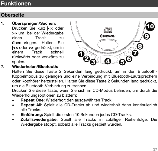   37   Funktionen  Oberseite  1. Überspringen/Suchen: Drücken Sie kurz |&lt;&lt; oder &gt;&gt; um  bei der Wiedergabe einen Track zu überspringen. Halten Sie |&lt;&lt; oder &gt;&gt; gedrückt, um in einem Track schnell rückwärts oder vorwärts zu spulen.  2. Wiederholen/Bluetooth: Halten Sie diese Taste 2 Sekunden lang gedrückt, um in den Bluetooth-Koppelmodus zu gelangen und eine Verbindung mit Bluetooth-Lautsprechern oder Kopfhörer herzustellen. Halten Sie diese Taste 2 Sekunden lang gedrückt, um die Bluetooth-Verbindung zu trennen.  Drücken Sie diese Taste, wenn Sie sich im CD-Modus befinden, um durch die Wiederholungsoptionen zu blättern: • Repeat One: Wiederholt den ausgewählten Track. • Repeat All: Spielt alle CD-Tracks ab und wiederholt dann kontinuierlich alle Tracks. • Einführung: Spielt die ersten 10 Sekunden jedes CD-Tracks. • Zufallswiedergabe:  Spielt alle Tracks in zufälliger Reihenfolge. Die Wiedergabe stoppt, sobald alle Tracks gespielt wurden.    12345678910