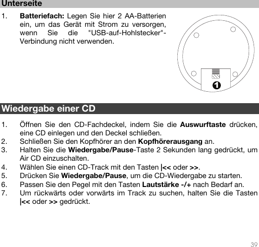   39  1 Unterseite   1. Batteriefach: Legen Sie hier 2 AA-Batterien ein, um das Gerät mit Strom zu versorgen, wenn Sie die &quot;USB-auf-Hohlstecker&quot;-Verbindung nicht verwenden.           Wiedergabe einer CD   1. Öffnen Sie den CD-Fachdeckel, indem Sie die Auswurftaste drücken, eine CD einlegen und den Deckel schließen. 2. Schließen Sie den Kopfhörer an den Kopfhörerausgang an. 3. Halten Sie die Wiedergabe/Pause-Taste 2 Sekunden lang gedrückt, um Air CD einzuschalten. 4. Wählen Sie einen CD-Track mit den Tasten |&lt;&lt; oder &gt;&gt;.  5. Drücken Sie Wiedergabe/Pause, um die CD-Wiedergabe zu starten. 6. Passen Sie den Pegel mit den Tasten Lautstärke -/+ nach Bedarf an. 7. Um rückwärts oder vorwärts im Track zu suchen, halten Sie die Tasten |&lt;&lt; oder &gt;&gt; gedrückt.       