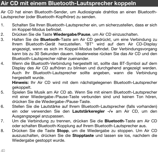   40   Air CD mit einem Bluetooth-Lautsprecher koppeln  Air CD hat einen Bluetooth-Sender, um Audiosignale drahtlos an einen Bluetooth-Lautsprecher (oder Bluetooth-Kopfhörer) zu senden.  1. Schalten Sie Ihren Bluetooth-Lautsprecher ein, um sicherzustellen, dass er sich im Koppel-Modus befindet.  2. Drücken Sie die Taste Wiedergabe/Pause, um Air CD einzuschalten. 3. Halten Sie die Bluetooth-Taste am Air CD gedrückt, um eine Verbindung zu Ihrem Bluetooth-Gerät herzustellen. &quot;BT&quot; wird auf dem Air CD-Display angezeigt, wenn es sich im Koppel-Modus befindet. Der Verbindungsvorgang kann bis zu 30 Sekunden dauern. Idealerweise rücken Sie das Air CD und den Bluetooth-Lautsprecher näher zueinander. 4. Wenn die Bluetooth-Verbindung hergestellt ist, sollte das BT-Symbol auf dem Display des Air CD aufhören zu blinken und durchgehend angezeigt werden. Auch Ihr Bluetooth-Lautsprecher sollte angeben, wann die Verbindung hergestellt wurde.  Hinweis: Ihr Air CD wird mit dem nächstgelegenen Bluetooth-Lautsprecher gekoppelt.  5. Spielen Sie Musik am Air CD ab. Wenn Sie mit einem Bluetooth-Lautsprecher mit einer Wiedergabe-/Pause-Taste verbunden sind und keinen Ton hören, drücken Sie die Wiedergabe-/Pause-Taste.  6. Stellen Sie die Lautstärke auf Ihrem Bluetooth-Lautsprecher (falls vorhanden) ein oder verwenden Sie den Lautstärkeregler -/+ am Air CD, um den Ausgangspegel anzupassen.   7. Um die Verbindung zu trennen, drücken Sie die Bluetooth-Taste am Air CD oder schalten Bluetooth-Kopplung auf Ihrem Bluetooth-Lautsprecher aus.  8. Drücken Sie die Taste Stopp, um die Wiedergabe zu stoppen. Um Air CD auszuschalten, drücken Sie die Stopptaste und lassen sie los, nachdem die Wiedergabe gestoppt wurde.   