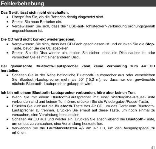   41   Fehlerbehebung  Das Gerät lässt sich nicht einschalten. • Überprüfen Sie, ob die Batterien richtig eingesetzt sind.   • Setzen Sie neue Batterien ein. • Vergewissern Sie sich, dass die &quot;USB-auf-Hohlstecker&quot;-Verbindung ordnungsgemäß angeschlossen ist.   Die CD wird nicht korrekt wiedergegeben. • Vergewissern Sie sich, dass das CD-Fach geschlossen ist und drücken Sie die Stop-Taste, bevor Sie die CD abspielen.  • Setzen Sie die Disc wieder ein, stellen Sie sicher, dass die Disc sauber ist oder versuchen Sie es mit einer anderen Disc.  Der gewünschte Bluetooth-Lautsprecher kann keine Verbindung zum Air CD herstellen. • Schalten Sie in der Nähe befindliche Bluetooth-Lautsprecher aus oder verschieben Sie Bluetooth-Lautsprecher mehr als 50’ (15.2 m), so dass nur der gewünschte nächste Bluetooth-Lautsprecher gekoppelt wird.   Ich bin mit einem Bluetooth-Lautsprecher verbunden, höre aber keinen Ton. • Wenn Sie mit einem Bluetooth-Lautsprecher mit einer Wiedergabe-/Pause-Taste verbunden sind und keinen Ton hören, drücken Sie die Wiedergabe-/Pause-Taste.  • Drücken Sie kurz auf die Bluetooth-Taste des Air CD, um das Gerät vom Bluetooth-Lautsprecher zu trennen. Drücken Sie erneut auf diese Taste, um noch einmal zu versuchen, eine Verbindung herzustellen. • Schalten Air CD aus und wieder ein. Drücken Sie anschließend die Bluetooth-Taste, um erneut zu versuchen, eine Verbindung herzustellen.  • Verwenden Sie die Lautstärketasten +/- am Air CD, um den Ausgangspegel zu erhöhen.   