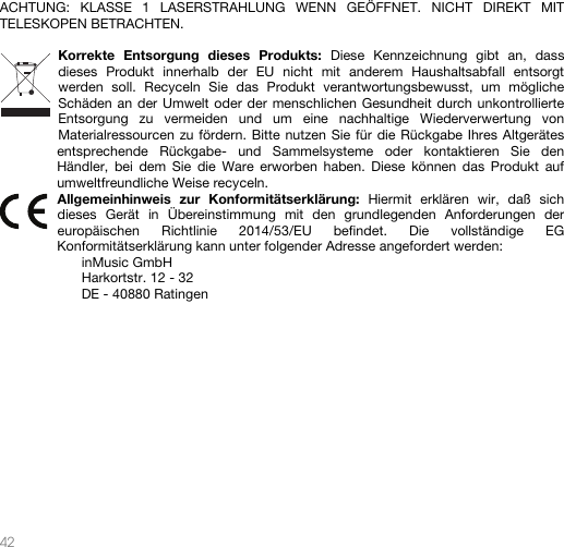   42   ACHTUNG: KLASSE 1 LASERSTRAHLUNG WENN GEÖFFNET. NICHT DIREKT MIT TELESKOPEN BETRACHTEN.  Korrekte Entsorgung dieses Produkts: Diese Kennzeichnung gibt an, dass dieses Produkt innerhalb der EU nicht mit anderem Haushaltsabfall entsorgt werden soll. Recyceln Sie das Produkt verantwortungsbewusst, um mögliche Schäden an der Umwelt oder der menschlichen Gesundheit durch unkontrollierte Entsorgung zu vermeiden und um eine nachhaltige Wiederverwertung von Materialressourcen zu fördern. Bitte nutzen Sie für die Rückgabe Ihres Altgerätes entsprechende Rückgabe- und Sammelsysteme oder kontaktieren Sie den Händler, bei dem Sie die Ware erworben haben. Diese können das Produkt auf umweltfreundliche Weise recyceln. Allgemeinhinweis zur Konformitätserklärung: Hiermit erklären wir, daß sich dieses Gerät in Übereinstimmung mit den grundlegenden Anforderungen der europäischen Richtlinie 2014/53/EU befindet. Die vollständige EG Konformitätserklärung kann unter folgender Adresse angefordert werden: inMusic GmbH Harkortstr. 12 - 32 DE - 40880 Ratingen             