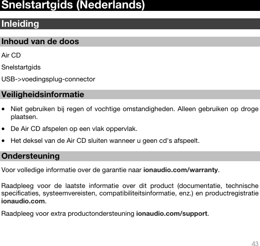   43   Snelstartgids (Nederlands)  Inleiding  Inhoud van de doos  Air CD Snelstartgids USB-&gt;voedingsplug-connector   Veiligheidsinformatie  • Niet gebruiken bij regen of vochtige omstandigheden. Alleen gebruiken op droge plaatsen.  • De Air CD afspelen op een vlak oppervlak. • Het deksel van de Air CD sluiten wanneer u geen cd&apos;s afspeelt.   Ondersteuning  Voor volledige informatie over de garantie naar ionaudio.com/warranty.  Raadpleeg voor de laatste informatie over dit product (documentatie, technische specificaties, systeemvereisten, compatibiliteitsinformatie, enz.) en productregistratie ionaudio.com. Raadpleeg voor extra productondersteuning ionaudio.com/support.  