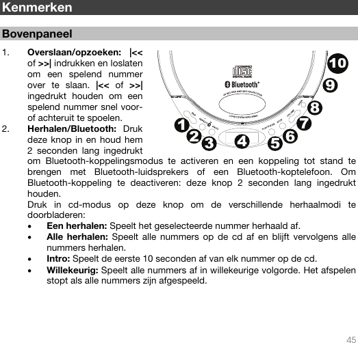   45   Kenmerken  Bovenpaneel  1. Overslaan/opzoeken: |&lt;&lt; of &gt;&gt;| indrukken en loslaten om een spelend nummer over te slaan. |&lt;&lt; of &gt;&gt;| ingedrukt houden om een spelend nummer snel voor- of achteruit te spoelen.  2. Herhalen/Bluetooth:  Druk deze knop in en houd hem 2 seconden lang ingedrukt om Bluetooth-koppelingsmodus te activeren en een koppeling tot stand te brengen met Bluetooth-luidsprekers of een Bluetooth-koptelefoon. Om Bluetooth-koppeling te deactiveren: deze knop 2 seconden lang ingedrukt houden.  Druk in cd-modus op deze knop om de verschillende herhaalmodi te doorbladeren: • Een herhalen: Speelt het geselecteerde nummer herhaald af. • Alle herhalen: Speelt alle nummers op de cd af en blijft vervolgens alle nummers herhalen. • Intro: Speelt de eerste 10 seconden af van elk nummer op de cd. • Willekeurig: Speelt alle nummers af in willekeurige volgorde. Het afspelen stopt als alle nummers zijn afgespeeld.    12345678910