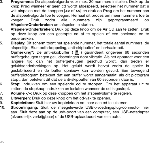   46   3. Programma: De afspeelvolgorde voor max. 30 nummers instellen. Druk op de knop Prog wanneer er geen cd wordt afgespeeld, selecteer het nummer dat u wilt afspelen met de knoppen |&lt;&lt; of &gt;&gt;| en druk op Prog om het nummer aan de afspeelvolgorde toe te voegen. Herhaal dit proces om meer nummers toe te voegen. Druk zodra alle nummers zijn geprogrammeerd op Afspelen/Onderbreken om afspelen te starten.  4. Afspelen/Onderbreken: Druk op deze knop om de Air CD aan te zetten. Druk op deze knop om een gestopte cd af te spelen of een spelende cd te onderbreken.  5. Display: Dit scherm toont het spelende nummer, het totale aantal nummers, de afspeeltijd, Bluetooth-koppeling, anti-skipbuffer* en herhaalmodi.   Opmerking*: De anti-skipbuffer (   ) garandeert ongeveer 60 seconden buffergeheugen tegen geluidsstoringen door vibratie. Als het apparaat voor een langere tijd dan het buffergeheugen geschud wordt, dan treden er geluidsonderbrekingen op. Het geluid wordt hervat zodra de speler is gestabiliseerd en de buffer opnieuw kan worden gevuld. Een bewegend bufferpictogram betekent dat een buffer wordt aangemaakt; als dit pictogram stopt, dan betekent dit dat de anti-skipbuffer van 60 seconden klaar is. 6. Stop:  Indrukken om een spelende cd te stoppen. Om het apparaat uit te zetten: de stopknop indrukken en loslaten wanneer de cd is gestopt. 7. Volume -/+: Druk op deze knoppen om het afspeelvolume te regelen. 8. Uitwerpen: Druk op deze knop om het cd-vak te openen. 9. Koptelefoon: Sluit hier uw koptelefoon om naar een cd te luisteren. 10. Stroomingang: Sluit de meegeleverde USB-&gt;voedingsplug-connector hier aan. Sluit deze aan op de usb-poort van een computer, een USB-netadapter (afzonderlijk verkrijgbaar) of de USB-oplaadpoort van een auto.      