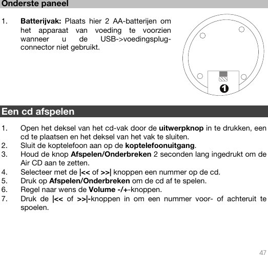   47  1 Onderste paneel   1. Batterijvak: Plaats hier 2 AA-batterijen om het apparaat van voeding te voorzien wanneer u de USB-&gt;voedingsplug-connector niet gebruikt.          Een cd afspelen  1. Open het deksel van het cd-vak door de uitwerpknop in te drukken, een cd te plaatsen en het deksel van het vak te sluiten. 2. Sluit de koptelefoon aan op de koptelefoonuitgang. 3. Houd de knop Afspelen/Onderbreken 2 seconden lang ingedrukt om de Air CD aan te zetten. 4. Selecteer met de |&lt;&lt; of &gt;&gt;| knoppen een nummer op de cd.  5. Druk op Afspelen/Onderbreken om de cd af te spelen. 6. Regel naar wens de Volume -/+-knoppen. 7. Druk de |&lt;&lt;  of  &gt;&gt;|-knoppen in om een nummer voor- of achteruit te spoelen.       